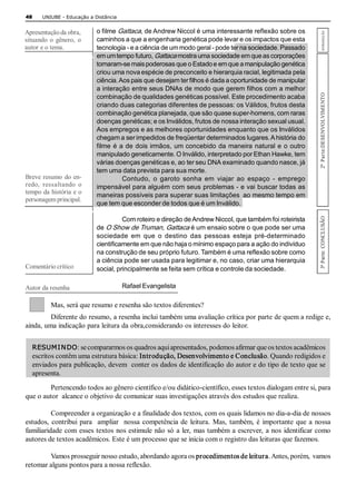 48     UNIUBE ­ Educação a Distância 


                            o filme Gattaca, de Andrew Niccol é uma interessante reflexão sobre os 




                                                                                                                        INTRODUÇÃO 
Apresentação da obra, 
situando  o  gênero,  o     caminhos a que a engenharia genética pode levar e os impactos que esta 
autor e o tema.             tecnologia ­ e a ciência de um modo geral ­ pode ter na sociedade. Passado 
                            em um tempo futuro, Gattaca mostra uma sociedade em que as corporações 
                            tornaram­se mais poderosas que o Estado e em que a manipulação genética 
                            criou uma nova espécie de preconceito e hierarquia racial, legitimada pela 
                            ciência. Aos pais que desejam ter filhos é dada a oportunidade de manipular 
                            a interação entre seus DNAs de modo que gerem filhos com a melhor 




                                                                                                                 2ª  Parte:DESENVOLVIMENTO 
                            combinação de qualidades genéticas possível. Este procedimento acaba 
                            criando duas categorias diferentes de pessoas: os Válidos, frutos desta 
                            combinação genética planejada, que são quase super­homens, com raras 
                            doenças genéticas; e os Inválidos, frutos de nossa interação sexual usual. 
                            Aos empregos e as melhores oportunidades enquanto que os Inválidos 
                            chegam a ser impedidos de freqüentar determinados lugares. A história do 
                            filme é a de dois irmãos, um concebido da maneira natural e o outro 
                            manipulado geneticamente. O Inválido, interpretado por Ethan Hawke, tem 
                            várias doenças genéticas e, ao ter seu DNA examinado quando nasce, já 
                            tem uma data prevista para sua morte. 
Breve  resumo  do  en­                Contudo,  o  garoto  sonha  em  viajar  ao  espaço  ­  emprego 
redo,  ressaltando  o       impensável para alguém com seus problemas ­ e vai buscar todas as 
tempo da história e o       maneiras possíveis para superar suas limitações  ao mesmo tempo em 
personagem principal. 
                            que tem que esconder de todos que é um Inválido. 




                                                                                                                 3ª Parte:  CONCLUSÃO 
                                      Com roteiro e direção de Andrew Niccol, que também foi roteirista 
                            de O Show de Truman, Gattaca é um ensaio sobre o que pode ser uma 
                            sociedade  em  que  o  destino  das  pessoas  esteja  pré­determinado 
                            cientificamente em que não haja o mínimo espaço para a ação do indivíduo 
                            na construção de seu próprio futuro. Também é uma reflexão sobre como 
                            a ciência pode ser usada para legitimar e, no caso, criar uma hierarquia 
Comentário crítico          social, principalmente se feita sem crítica e controle da sociedade. 

Autor da resenha                        Rafael Evangelista 

          Mas, será que resumo e resenha são textos diferentes? 
         Diferente do resumo, a resenha inclui também uma avaliação crítica por parte de quem a redige e, 
ainda, uma indicação para leitura da obra,considerando os interesses do leitor. 


   RESUMI NDO : se compararmos os quadros aqui apresentados, podemos afirmar que os textos acadêmicos 
   escritos contêm uma estrutura básica: Introdução, Desenvolvimento e Conclusão. Quando redigidos e 
   enviados para publicação, devem  conter os dados de identificação do autor e do tipo de texto que se 
   apresenta. 
        Pertencendo todos ao gênero científico e/ou didático­científico, esses textos dialogam entre si, para 
que o autor  alcance o objetivo de comunicar suas investigações através dos estudos que realiza. 

          Compreender a organização e a finalidade dos textos, com os quais lidamos no dia­a­dia de nossos 
estudos,  contribui  para    ampliar    nossa  competência  de  leitura.  Mas,  também,  é  importante  que  a  nossa 
familiaridade com  esses textos  nos estimule  não só  a ler,  mas também  a escrever,  a nos  identificar como 
autores de textos acadêmicos. Este é um processo que se inicia com o registro das leituras que fazemos. 

        Vamos prosseguir nosso estudo, abordando agora os procedimentos de leitura. Antes, porém,  vamos 
retomar alguns pontos para a nossa reflexão.
 