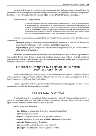 Metodologia do Trabalho Científico     49 



         Até aqui, refletimos sobre conceito, modos de organização e finalidades dos textos acadêmicos. Se 
recorrermos aos esquemas propostos para a composição desses textos, poderemos constatar que as partes da 
dissertação se encontram presentes em todos eles: Introdução, Desenvolvimento e Conclusão. 

         Segundo Soares e Campos (1987): 
                        A dissertação é a forma de redação mais usual. Com mais freqüência é a forma de redação solicitada 
                        às pessoas envolvidas com a produção de trabalhos escolares, com a administração e produção de 
                        pesquisas em Instituições que fazem Ciência, com a administração e execução técnico­burocráti­ 
                        cas de serviços ligados à Indústria, Comércio etc. A prosa dissertativa é, assim, predominante nos 
                        textos de trabalhos escolares, nos textos de produção e divulgação científicas (monografias, ensaios, 
                        artigos  e  relatórios  técnico­científicos)  e  nos  textos  técnico­administrativos. 

        Convém ressaltar, ainda, que, dependendo da intenção do autor, em um  texto  dissertativo pode 
predominar a : 
        ­  descrição: quando o autor quer conceituar um termo, apresentar as fases de um processo ou 
           caracterizar um objeto, ele constrói um texto dissertativo­expositivo;  
        ­  argumentação: quando o objetivo do autor é defender um ponto de vista, ele constrói um texto 
           dissertativo­argumentativo. 

         Raramente  encontramos uma destas formas de dissertar em estado puro. No texto argumentativo, 
para a defesa de uma idéia, de uma tese, de uma opinião, o autor se serve  tanto da  descrição quanto da 
narração. Assim garante o efeito desejado com a sua argumentação. Podemos lembrar aqui o texto produzido 
na situação de acusação e defesa nos tribunais. 

            2.2 P ROCEDI M EN TOS  P ARA A  LEI TURA DE  UM  TEXTO 
                           DI DÁ TI CO­CI EN TÍ FI CO 

         Se várias são as intenções de quem escreve e variadas são as formas da escrita, diante de diferentes 
textos, precisamos ter procedimentos de leitura diferentes. Como deve ser, então, o procedimento do leitor 
diante de um texto científico ou didático­científico? 

         Vejamos alguns procedimentos que nos auxiliam a realizar uma leitura adequada  dos textos com os 
quais lidamos no dia­a­dia da nossa vida universitária. 


                                  2.2.1 LER P ARA I DENTI FI CAR 

         A primeira leitura deve ser realizada de forma seqüencial e integral. É importante ficar atento(a) às 
marcas de composição gráfica: os tipos de letras e fontes costumam ser diferentes para o título, para as partes 
e para os itens. Pode ser também observado o estilo do autor. 
         Assim, lemos para  identificar: 

            ­ tipo de texto: é  um capítulo de um livro ou um artigo científico? 
            ­ autoria : quem o escreveu? 
            ­ suporte:   foi publicado em um livro, jornal ou periódico? 
            ­ data de produção e de publicação, editora e localidade da publicação. 
            ­ extensão do texto: número de páginas. 
            ­ assunto: qual o conteúdo é desenvolvido no texto? 
            ­ plano geral do texto: como o autor organizou o texto?
 