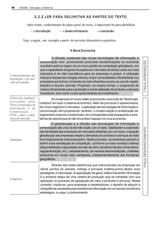 50     UNIUBE ­ Educação a Distância 



                      2.2.2 LER P ARA DELI MI TAR AS P ARTES DO TEXTO 

                Após tomar  conhecimento do plano geral  do texto, é importante ler para identificar: 
                   ­  a introdução        ­  o desenvolvimento          ­ a conclusão 

             Veja, a seguir,  um  exemplo a partir  de um texto dissertativo­expositivo. 


                                                   A Nova Economia 

                                   A  difusão  acelerada  das  novas  tecnologias  de  informação  e 




                                                                                                              1ª Par te: INTRODUÇÃO 
                          comunicação vem   promovendo profundas transformações  na economia 
                          mundial e está na origem de um novo padrão de competição globalizado, em 
                          que a capacidade de gerar inovações em intervalos de tempo cada vez mais 
                          reduzidos é de vital importância para as empresas e países. A utilização 
Contextualização das 
tecnologias e do mer­     intensiva dessas tecnologias introduz maior racionalidade e flexibilidade nos 
cado de trabalho          processos produtivos, tornando­os mais eficientes quanto ao uso de capital, 
                          trabalho e recurso naturais. Propiciam, ao mesmo tempo, o surgimento de 
                          meios e ferramentas para a produção e comercialização de produtos e serviços 
                          inovadores, bem como novas oportunidades de investimento. 
Efeitos das mudanças               As mudanças em curso estão provocando uma onda de "destruição 
provocadas  pelas 
                          criadora" em todo o sistema econômico. Além de promover o aparecimento 
Novas Tecnologias da 
Informação  e  da         de novos negócios e mercados,  a aplicação das tecnologias de informação e 
Comunicação          ­    comunicação vêm propiciando, também, a modernização e revitalização de 
NTIC,  sobre  a  dinâ­    segmentos maduros e tradicionais; em contrapartida está ameaçando a exis­ 
mica do mercado           tência de setores que já não encontram espaço na nova economia. 
                                    A  globalização  e  a  difusão  das  tecnologias  de  informação  e 




                                                                                                              2ª Parte: DESENVOLVIMENTO 
                          comunicação são uma via de mão dupla: por um lado, viabilizaram a expansão 
                          das atividades das empresas em mercados distantes; por um outro, a atuação 
                          globalizada das empresas amplia a demanda por produtos e serviços de rede 
Vantagens                 tecnologicamente mais avançados. Neste processo, as empresas passam a 
                          definir suas estratégias de competição, conforme os mais variados critérios 
                          (disponibilidade e capacitação de mão­de­obra, benefícios fiscais e financeiros, 
                          regulamentação, etc.), estabelecendo, de maneira descentralizada, unidades 
                          produtivas em locais mais vantajosos, independentemente das fronteiras 
                          geográficas. 

                                   Através das redes eletrônicas que interconectam as empresas em 
                          vários  pontos  do  planeta,  trafega  a  principal  matéria­prima  desse  novo 
                          paradigma: a informação. A capacitação de gerar, tratar e transmitir informação 
                          é a primeira etapa de uma cadeia de produção que se completa com sua 
Exigências
                          aplicação no processo de agregação de valor a produtos e serviços. Nesse 
                          contexto, impõe­se, para empresas e trabalhadores, o desafio de adquirir a 
                          competência necessária para transformar informação em um recurso econômico 
                          estratégico, ou seja, o conhecimento. 
 