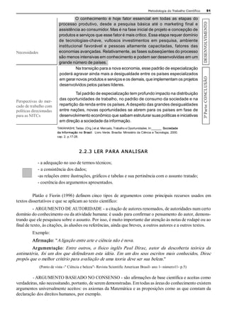 Metodologia do Trabalho Científico                51 

                                      O  conhecimento  é  hoje  fator  essencial  em  todas  as  etapas  do 




                                                                                                                                    DESENVOLVIMENTO 
                            processo  produtivo,  desde  a  pesquisa  básica  até  o  marketing  final  e 
                            assistência ao consumidor. Mas é na fase inicial de projeto e concepção de 
                            produtos e serviços que esse fator é mais crítico. Essa etapa requer domínio 
                            de  tecnologias­chave,  vultosos  investimentos  em  pesquisa,  ambiente 
                            institucional  favorável  e  pessoas  altamente  capacitadas,  fatores  das 
Necessidades                economias avançadas. Relativamente, as fases subseqüentes do processo 
                            são menos intensivas em conhecimento e podem ser desenvolvidas em um 
                            grande número de países. 
                                      Na transição para a nova economia, esse padrão de especialização 
                            poderá agravar ainda mais a desigualdade entre os países especializados 




                                                                                                                                    3ª Parte: CONCLUSÃO 
                            em gerar novos produtos e serviços e os demais, que implementam os projetos 
                            desenvolvidos pelos países líderes. 

                                      Tal padrão de especialização tem profundo impacto na distribuição 
                             das oportunidades de trabalho, no padrão de consumo da sociedade e na 
Perspectivas  do  mer­ 
cado de trabalho com         repartição da renda entre os países. A despeito das grandes desigualdades 
políticas direcionadas       entre nações, novas oportunidades se abrem para os países em fase de 
para as NITCs                desenvolvimento econômico que saibam estruturar suas políticas e iniciativas 
                             em direção a sociedade da informação. 
                           TAKAHASHI, Tadao. (Org.) et al. Mercado, Trabalho e Oportunidades. In:______  Sociedade 
                           da Informação no Brasil:  Livro Verde. Brasília: Ministério da Ciência e Tecnologia, 2000. 
                           cap. 2, p.17­28. 




                                           2.2.3 LER P ARA ANALI SAR 

             ­ a adequação no uso de termos técnicos; 
             ­ a consistência dos dados; 
             ­as relações entre ilustrações, gráficos e tabelas e sua pertinência com o assunto tratado; 
             ­ coerência dos argumentos apresentados. 

         Platão  e  Fiorin  (1996)  definem  cinco  tipos  de  argumentos  como  principais  recursos  usados  em 
textos dissertativos e que se aplicam ao texto científico: 
          ­ ARGUMENTO DE AUTORIDADE ­ a citação de autores renomados, de autoridades num certo 
domínio do conhecimento ou da atividade humana: é usado para confirmar o pensamento do autor, demons­ 
trando que ele pesquisou sobre o assunto. Por isso, é muito importante dar atenção às notas de rodapé ou ao 
final de texto, às citações, às alusões ou referências, ainda que breves, a outros autores e a outros textos. 
          Exemplo: 
          Afirmação: "A ligação entre arte e ciência não é nova . 
          Ar gumentação:  Entre  outros,  o  físico  inglês  Paul  Dirac,  autor  da  descoberta  teórica  da 
antimatéria,  foi  um  dos  que  defenderam  esta  idéia.  Em  um  dos  seus  escritos  mais  conhecidos,  Dirac 
propôs que o melhor critério para avaliação de uma teoria deve ser sua beleza." 
                (Ponto de vista ­" Ciência e beleza"­ Revista Scientific American Brasil­ ano 1­ número11­ p.5) 

          ­ ARGUMENTO BASEADO NO CONSENSO ­ são afirmações de base científica e aceitas como 
verdadeiras, não necessitando, portanto, de serem demonstradas. Em todas as áreas do conhecimento existem 
argumentos universalmente aceitos: os axiomas da Matemática e as proposições como as que constam da 
declaração dos direitos humanos, por exemplo.
 