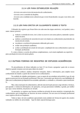 Metodologia do Trabalho Científico   53



                           2.2.4 LER P ARA ESTABELECER RELAÇÃO 

            ­ do texto com outros textos da mesma área do conhecimento; 
            ­ do texto com o conteúdo da discplina; 
            ­ do texto com a realidade sócio­cultural em que o texto foi produzido e na qual, você, leitor, está 
            inserido. 



             2.2.5 LER P ARA EMI TI R UM J ULGAMENTO SOBRE O TEXTO 

         Utilizando dos registros que foram feitos em cada uma das etapas anteriores, você poderá, com a 
maior  clareza  possível: 

              traduzir o conteúdo do texto, isto é, dizer ou escrever com outras palavra, mantendo o pensa­ 
              mento do autor; 
              analisar a consistência do raciocínio do autor em relação aos conhecimentos já produzidos na 
              mesma área de estudo; 
              reconhecer a coerência do pensamento elaborado pelo autor; 
              avaliar uma produção acadêmica; 
              avaliar a contribuição do estudo do texto para  a ampliação dos seus conhecimentos e para sua 
              formação  profissional. 
         E, como a leitura e a escrita são práticas complementares, você estará ampliando seu repertório 
para a produção de textos do mesmo gênero.



    2.3  OUTRAS  FORM AS  DE  REGI STRO  DE  ESTUDOS  ACADÊM I COS 


         Os  procedimentos  de  leitura  indicados  no  item  2.2  nos  levam  a  perguntar:  quais  são  os  nossos 
objetivos quando tomamos um texto para objeto de estudo? 
        Lemos  para  conhecer,  analisar,  interpretar  situações,  dados  e  informações,  para  ampliar  nosso 
conhecimento do mundo e a partir daí construir novos conhecimentos. 
         Na condição de cidadãos participantes, o que se espera de um estudante universitário é que ele seja 
agente no processo de sua formação profissional. Para isso, é necessário que desenvolva suas habilidades de 
lidar com o conhecimento já disponível na sociedade, aplicando­o, avaliando­o, criticando­o para transformá­ 
lo. 
         Mas, toda construção de conhecimentos, além de uma motivação pessoal, exige métodos e técnicas, 
pois quando o volume de informações e de operações, com que precisamos trabalhar, é grande, por melhor 
que seja a nossa memória, ela precisa ser ativada. 
         As anotações, os registros que fazemos auxiliam na ativação da nossa memória e recuperação dos 
conhecimentos que já adquirimos no decorrer da nossa existência. Em um curso de formação profissional 
esses registros devem ser freqüentes. 
         Todos os tipos  de texto acadêmico apresentados nesta unidade são formas de registro dos estudos 
realizados no âmbito da universidade.   Aqui foi dado especial destaque para: 
 
