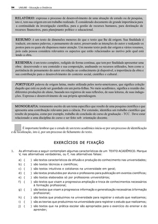 54       UNIUBE ­ Educação a Distância 




      RELATÓRIO: expressa o processo de desenvolvimento de uma situação de estudo ou de pesquisa, 
      isto é, tem sua origem em um trabalho realizado. É considerado documento de grande importância para 
       a  continuidade  da  investigação  científica,  para  a  gestão  de  recursos  humanos,  para  destinação  de 
      recursos financeiros, para planejmanto político e educacional. 


      RESUMO : é um texto de dimensões menores do que o texto que lhe dá origem. Sua finalidade é 
      traduzir, em menos palavras, o pensamento do autor, preservando as intenções do autor e realçando os 
      pontos para os quais ele dispensou maior atenção. Um mesmo texto pode dar origem a vários resumos, 
      pois cada  pessoa considera relevantes os  aspectos que estão  relacionados ao motivo pelo  qual está 
      lendo a obra. 

      RESENHA: é um texto completo, redigido de forma contínua, que tem por finalidade apresentar uma 
      obra:  descrevendo o seu conteúdo e sua composição, analisando os recursos utilizados, bem como a 
      pertinência do pensamento do autor em relação ao conhecimento já disponível, a importância da obra e 
      sua contribuição para o desenvolvimento do contexto social, científico e cultural . 


      PORTFOLIO: palavra de origem latina, muito utilizada pelos norte­americanos, que signfica coleção 
      daquilo que está ou pode ser guardado em um porta­folhas. No meio acadêmico, significa a reunião das 
      diferentes produções do aluno, baseada nos registros de suas reflexões, de suas leituras, de suas indaga­ 
      ções. Expressa o desenvolvimento de sua própria aprendizagem. 


      MONOGRAFIA: tratamento escrito de um tema específico que resulte de uma pesquisa científica e que 
      apresenta uma contribuição relevante para a ciência. Por extensão, identifica um trabalho científico que 
      resulte de pesquisa, como por exemplo, trabalho de conclusão de curso de graduação ­ TCC.  Deve estar 
      relacionado a uma disciplina do curso e ser feito sob  orientação docente. 


         É importante lembrar que o estudo de um texto acadêmico inicia­se por um processo de identificação 
e de localização, isto é, por um processo de fichamento do texto. 


                                          EXER CÍ CI OS  DE  FI XAÇÃO 

1.       As afirmativas a seguir contemplam algumas características de um  TEXTO ACADÊMICO. Marque 
         V, nas alternativas verdadeiras, ou F, nas alternativas falsas: 

        a)  (      )  são textos característicos da difusão e produção do conhecimento nas universidades; 
        b)  (      )  são textos técnicos e científicos; 
        c)  (      )  são textos intuitivos e cotidianos na universidade em geral; 
        d)  (      )  são textos produzidos por alunos e professores para publicação em eventos científicos; 
        e)  (      )  são textos elaborados só por professores universitários; 
        f )  (     )  são textos que visam a progressiva ampliação e troca de conhecimentos necessários 
                      à formação  profissional; 
        g)  (      )  são textos que visam a progressiva informação e generalização necessárias à formação 
                      profissional; 
        h)  (      )  são textos que produzimos na universidade para registrar o estudo que realizamos; 
        i)  (      )  são as teorias que produzimos na universidade para registrar o estudo que realizamos; 
        j)  (      )  são textos que na prática escolar são apropriados para o exercício do ensinar e do 
                      aprender;
 
