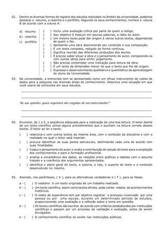 Metodologia do Trabalho Científico   55



02.  Dentre as diversas formas de registro dos estudos realizados no âmbito da universidade, podemos 
     destacar o  resumo, a resenha e o portfólio. Segundo os seus conhecimentos, numere a  coluna 
     B de acordo com a coluna A: 

     a)  resumo            (     )  Inclui uma avaliação crítica por parte de quem a redige; 
                           (     )  Seu objetivo é traduzir em poucas palavras, a idéia do autor. 
     b)  resenha 
                           (     )  Um mesmo texto pode dar origem à vários outros textos, dependendo 
     c)  portfólio                  de quem o faz. 
                           (     )  Apresenta uma obra descrevendo seu conteúdo e sua composição. 
                           (     )  É um texto completo, redigido de forma contínua. 
                           (     )  Significa reunião das diferentes  produções dos alunos. 
                           (     )  É preciso saber situar a obra e o pensamento do autor, comparando­os 
                                    com outras obras para emitir julgamento. 
                           (     )  Não precisa contemplar uma indicação para leitura da obra. 
                           (     )  É um texto de dimensões menor do que o texto que lhe dá origem. 
                           (     )  Expressa o desenvolvimento qualitativo e quantitativo da aprendizagem 
                                    do aluno da Universidade. 
03.  Na universidade,  a entrevista tem  se  apresentado  como  um  eficaz instrumento  de  coleta de 
     dados  para a pesquisa  nas diversas  áreas  do  conhecimento. Descreva  uma situação  em  que 
     você usaria da entrevista em seus estudos. 
       ____________________________________________________________________ 
       ____________________________________________________________________ 

     Na sua opinião, quais requisitos são exigidos de um entrevistador? 
       ____________________________________________________________________ 

       ____________________________________________________________________ 

04.  Enumere, de 1 a 5, a seqüência adequada para a realização de uma boa leitura. O leitor diante 
     de um  texto  científico  utiliza alguns  procedimentos  que  o  auxiliam  na leitura  correta desses 
     textos. O leitor ao ler o texto: 

     (        )  relaciona­o  com outros  textos  da  mesma área, com  o conteúdo  da  disciplina e com  a 
                 realidade na qual o leitor está inserido. 
     (        )  procura  identificar  as  suas  partes  estruturais,  delimitando  cada  uma  de  acordo  com 
                 suas  finalidades. 
     (        )  traduz o pensamento do autor e avalia a contribuição do estudo do texto para a ampliação 
                 dos conhecimentos e para a formação profissional. 
     (        )  analisa  a  consistência  dos  dados,  as  relações  entre  gráficos  e  tabelas  com  o  assunto 
                 tratado e a coerência dos argumentos apresentados. 
     (        )  identifica  o  plano  geral  do  texto,  a  autoria,  o  tipo,  o  suporte  do  texto  e  o  conteúdo 
                 desenvolvido  no  mesmo. 


05.  Assinale, nos parênteses, ( V ), para as alternativas verdadeiras e ( F ), para as falsas. 

     a ­ (        )  O relatório  é um texto originado de um trabalho realizado. 
     b ­ (        )  Um texto científico, assim como textos oficiais, pode conter  relatos  de acontecimentos 
                     históricos. 
     c ­ (        )  O relato de experiência tem por objetivo registrar  o processo vivenciado  por uma 
                     pessoa  ou  por    uma  equipe,  durante  um  determinado  período  de  estudos, 
                     proporcionando uma avaliação e a reflexão sobre o tema em questão. 
     d ­ (         ) Os textos científicos são escritos  de acordo com critérios estabelecidos por instituições 
                     científicas  e  passam  por  um  processo  de  validação  e  avaliação,  antes  de  serem 
                     divulgados. 
     e ­ (        )  O conhecimento científico só  existe nas instituições públicas.
 