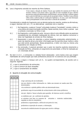 56    UNIUBE ­ Educação a Distância 



06.  Leia o fragmento extraído da resenha do filme Gattaca. 
                                “Com roteiro e direção de Andrew Niccol, que também foi roteirista de O Show de 
                                Truman, Gattaca é um ensaio sobre o que pode ser uma sociedade em que o destino 
                                das pessoas esteja pré­determinado cientificamente, sem que não haja o mínimo espaço 
                                para a ação do indivíduo na construção de seu próprio futuro. Também é uma reflexão 
                                sobre como a ciência pode ser usada para legitimar e, no caso, criar uma hierarquia 
                                social, principalmente se feita sem crítica e controle da sociedade.” 
      Considerando a relação do fragmento com as demais partes da resenha, analise as afirmativas, 
      a seguir. Assinale com um ( X ) as alternativas  coerentes com a resenha. 

      a) (      )  No fragmento, a palavra “ensaio” articulada à palavra “sociedade”, remete o leitor a 
                   uma prática de experimentação científica. Nesse sentido, leva o leitor a pensar   que 
                   o contexto vivenciado no filme é real. 
      b) (      )  No fragmento, a afirmação do autor  de que a obra é uma reflexão sobre as possíveis 
                   conseqüências  da  utilização  inadequada  da  ciência,  tem  por  objetivo  convencer  o 
                   leitor da fragilidade do enredo do filme Gattaca. 
      c) (      )  Associando  o  nome  do  roteirista  a  outros  trabalhos  produzidos  anteriormente,  o 
                   autor da resenha dá ao uma leitor informação que lhe permite situar melhor a obra 
                   que  está sendo  apresentada.  Nessa perspectiva, o  leitor  cria mais ou  menos  uma 
                   expectativa em relação ao filme. 
      d) (      )  Na  conclusão,  é  possível  perceber  que  o  autor  da  resenha  explicita  claramente  a 
                   indicação do filme, utilizando um argumento de autoridade: o filme foi realizado por 
                   um  renomado  diretor. 

07.  No  item  2.1.4.1  ,  a  entrevista  e  o  debate  foram  destacados    como  textos  orais  que  exigem 
     habilidades de comunicação que todo profissional precisa ter no exercício de sua profissão. 

      Leia  os  itens,  a  seguir,  e  marque  com  um  X,    no  quadro  correspondente,  de  acordo  com  a 
      seguinte  legenda: 

      ‘E’ , o que é característico da entrevista; 
      ‘C’ , o que é comum às duas situações. 
      ‘D’ , o que é característico do debate; 

      A  ­ Quanto à situação de comunicação:


       E  C  D 

                        exige a presença de um moderador; 
                        tem  por objetivo  colher informações ou   dados que  possam ser  usados para  fins 
                        determinados; 
                        visa esclarecer a opinião pública sobre um determinado tema; 
                        geralmente surge da necessidade de esclarecimento sobre temas polêmicos; 
                        tem por  objetivo  buscar soluções para questões  de interesse social e científico; 
                        se estabelece por  um  confronto de opiniões; 
                        se  estrutura  com  base  no  esquema  de      perguntas  e    respostas  seqüenciadas, 
                        seguidas ou não de comentários; 
                        predomina a argumentação, a defesa de um ponto de vista; 
                        predomina a exposição do assunto, a informação; 
                        necessita do estabelecimento de regras para ocorrer o diálogo. 
 