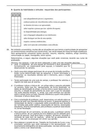 Metodologia do Trabalho Científico   57



     B­ Quanto às habilidades e atitudes  requeridas dos participantes: 


       E  C  D 
                      usar adequadamente provas e argumentos; 
                      conhecer pontos de vista diferentes sobre o tema em questão; 
                      ter domínio do tema a ser apresentado; 
                      saber respeitar a pessoa que tem  opinião divergente; 
                      ter disponibilidade para dialogar; 
                      usar a linguagem adequada ao seu interlocutor; 
                      saber distinguir um fato de uma opinião; 
                      respeito a normas estabelecidas; 
                      saber ouvir para dar continuidade a uma reflexão. 

08.  No contexto universitário, muitas são as situações em que temos a oportunidade de apresentar 
     os conhecimentos científicos que construímos, nas várias etapas de nossa formação acadêmica. 
     Para  apresentá­los  utilizamos  textos  escritos:  resumo,  resenha,  relatório,  artigo  científico, 
     comunicação ou paper, monografia, entre outros. 
     Relacionamos,  a  seguir,  algumas  situações  que  você  pode  vivienciar,  durante  seu  curso  de 
     graduação. 
     Escreva, nos espaços, o tipo de texto adequado a cada uma das situações descritas. 
     a ­  Você    é integrante   de uma equipe de monitoria e deve apresentar, 
          formalmente,  ao  responsável  pela  equipe,  o  trabalho  que  foi 
          desenvolvido  na semana. 

     b ­  Você e seus dois colegas participam de um grupo de iniciação científica. 
          Estão  numa  determinada  fase  da  pesquisa,  e  foram  solicitados  a 
          apresentar  os  resultados  obtidos  até  o  momento,  para  o  órgão 
          financiador. 

     c ­  Tendo participado de uma aula de campo, o professor lhe solicitou o 
          registro de tudo que ali ocorreu. 

     d ­  O professor indicou a leitura de  um artigo sobre o assunto estudado 
          na  semana.  Pediu  que  lhe    apresentasse,  de  forma  detalhada:  os 
          dados de identificação do artigo, a forma como o autor desenvolveu o 
          assunto, a relação do  pensamento do  autor com  o que  foi estudado 
          nas aulas daquela semana   e,  ainda, que  você emitisse  sua opinião 
          sobre o artigo como um todo, fazendo referência a quem mais poderia 
          interessar a leitura desse texto. 

     e ­  Com a orientação do professor, você  desenvolveu um estudo sobre as 
          opções de lazer que Uberaba oferece ao jovem. A pesquisa apontou a 
          necessidade de  alertar a  população  sobre  providências que  deverão 
          ser tomadas pelo poder público, associações de bairros, associações 
          estudantis. Você foi aconselhado, pelo professor, a publicar esse estudo 
          no Jornal Revelação. 

     f ­  Para participar de um seminário, na sala de aula, o professor solicita 
          a leitura prévia  de um capítulo do livro didático que foi adotado para 
          estudo do assunto. Você deve fazer o registro  da leitura, situando o 
          conteúdo  de  cada  item  do  capítulo,    sendo  fiel  ao  pensamento  do 
          autor,  mas sem se preocupar em emitir sua opinião. 

     g ­  Para elaborar o projeto de seu  Trabalho de Conclusão de Curso, o seu 
          orientador  solicitou  que  você  realizasse  e  lhe  apresentasse    um 
          levantamento bibliográfico de obras publicadas  nos dois últimos anos 
          sobre o tema a ser desenvolvido.
 