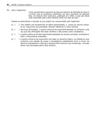58   UNIUBE ­ Educação a Distância 



09.  Leia o fragmento: 
                              “Uma característica marcante do discurso literário de Machado de Assis é 
                              o  humor,  que  se  evidencia,  sobretudo,  em  seus  romances  de  segunda 
                              fase.  O  romance  Dom  Casmurro,  publicado  em  1899,  é  uma  das  obras 
                              mais discutidas pela crítica literária ainda nos dias de hoje.” 

     Analise as alternativas e assinale as que podem ser comprovadas pelo fragmento: 

     a)  (     )  Com objetivo de fundamentar as idéias apresentadas, a  autora do resumo utiliza­ 
                  se do  argumento de autoridade, fazendo referência à critica literária. 
     b)  (     )  Nas duas afirmações,  a autora utiliza­se do argumento baseado no consenso, uma 
                  vez que tais afirmações têm base científica e são aceitas como verdadeiras.. 
     c)  (     )  a autora utiliza­se de dois argumentos baseados em provas concretas, remetendo o 
                  leitor  a documentos  analisados. 
     d)  (     )  A autora utiliza­se do argumento com base no raciocínio lógico, na medida em que 
                  evidencia  uma  relação  de  causa  e  conseqüência  estabelecida  entre  o  humor  do 
                  discurso machadiano e o fato de o romance Dom Casmurro ser, ainda hoje,  uma das 
                  obras mais discutidas  pela crítica literária.
 