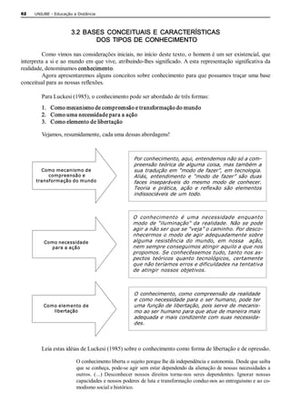 62    UNIUBE ­ Educação a Distância 



                       3.2  BASES  CONCEITUAIS  E  CARACTERÍSTICAS 
                               DOS  TIPOS DE  CONHECIMENTO 

         Como vimos nas considerações iniciais, no início deste texto, o homem é um ser existencial, que 
interpreta a  si e  ao mundo em  que vive,  atribuindo­lhes significado. A  esta representação  significativa da 
realidade, denominamos conhecimento. 
         Agora apresentaremos alguns conceitos sobre conhecimento para que possamos traçar uma base 
conceitual para as nossas reflexões. 

         Para Luckesi (1985), o conhecimento pode ser abordado de três formas: 
         1.  Como mecanismo de compreensão e transformação do mundo 
         2.  Como uma necessidade para a ação 
         3.  Como elemento de libertação 

         Vejamos, resumidamente, cada uma dessas abordagens! 



                                                     Por conhecimento, aqui, entendemos não só a com­ 
                                                     preensão teórica de alguma  coisa, mas também a 
        Como mecanismo de                            sua  tradução  em  “modo de  fazer”,  em  tecnologia. 
           compreensão e                             Aliás,  entendimento  e  “modo  de  fazer”  são  duas 
      transformação do mundo                         faces  inseparáveis  do  mesmo  modo  de  conhecer. 
                                                     Teoria  e  prática,  ação  e  reflexão  são  elementos 
                                                     indissociáveis de um todo. 



                                                     O  conhecimento  é  uma  necessidade  enquanto 
                                                     modo  de  “iluminação”  da  realidade.  Não  se  pode 
                                                     agir a não ser que se “veja” o caminho. Por desco­ 
                                                     nhecermos o modo de agir adequadamente sobre 
          Como necessidade                           alguma  resistência  do  mundo,  em  nossa    ação, 
             para a ação                             nem sempre conseguimos atingir aquilo a que nos 
                                                     propomos. Se conhecêssemos tudo, tanto nos as­ 
                                                     pectos  teóricos  quanto  tecnológicos,  certamente 
                                                     que não teríamos erros e dificuldades na tentativa 
                                                     de atingir  nossos objetivos. 



                                                     O conhecimento, como compreensão da realidade 
                                                     e como necessidade para o ser humano, pode ter 
          Como elemento de                           uma função de libertação, pois serve de mecanis­ 
             libertação                              mo ao ser humano para que atue de maneira mais 
                                                     adequada e mais condizente com suas necessida­ 
                                                     des. 



         Leia estas idéias de Luckesi (1985) sobre o conhecimento como forma de libertação e de opressão. 

                          O conhecimento liberta o sujeito porque lhe dá independência e autonomia. Desde que saiba 
                          que se conheça, pode­se agir sem estar dependendo da alienação de nossas necessidades a 
                          outros.  (...)  Desconhecer  nossos  direitos  torna­nos  seres  dependentes.  Ignorar  nossas 
                          capacidades e nossos poderes de luta e transformação conduz­nos ao entreguismo e ao co­ 
                          modismo social e histórico.
 