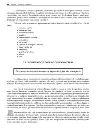 64    UNIUBE ­ Educação a Distância 



         O conhecimento científico é, portanto, um produto que resulta da investigação científica. Decorre 
não apenas da necessidade de buscar soluções e respostas para problemas de ordem prática da vida diária, 
característica  essa  também  do  conhecimento  do  senso  comum,  mas  do  desejo  de  fornecer  explicações 
sistemáticas, que possam ser submetidas a testes rigorosos e ao crivo da crítica. Resulta, assim, da necessidade 
de alcançar um conhecimento mais seguro e confiável. 
          Podemos, então, relacionar as seguintes características do conhecimento científico (GALLIANO, 
1986): 
              ·    racional e objetivo 
              ·    atém­se  aos  fatos 
              ·    transcende  aos  fatos 
              ·    analítico 
              ·    requer  exatidão  e  clareza 
              ·    comunicável 
              ·    verificável 
              ·    depende  de  investigação  metódica 
              ·    busca  e  aplica  leis 
              ·    explicativo 
              ·    pode  fazer  predições 
              ·    aberto 
              ·    útil 


                        3.2.2 CONHECIMENTO EMPÍRICO OU SENSO COMUM 



            É o conhecimento obtido ao acaso, seguindo ações não planejadas. 



         O conhecimento do senso comum é um conhecimento espontâneo ou instintivo. É resultado da neces­ 
sidade de resolver os problemas diários, imediatos, não sendo, portanto, antecipadamente programado ou 
planejado. À medida que a vida vai acontecendo, ele se desenvolve, segundo a ordem natural dos acontecimentos. 

          Esse tipo de conhecimento é também chamado empírico, porque se refere à experiência imediata 
sobre  fatos  ou  fenômenos observados,  ou  seja,  baseia­se  na  experiência  cotidiana e  comum  das  pessoas. 
Como se baseia na experiência, ao buscar informações e elaborar soluções para os seus problemas imediatos, 
não esclarece as razões ou fundamentos teóricos que possam demonstrar ou justificar a sua utilização, bem 
como a sua possível correção ou confiabilidade, por não compreender e não saber explicar as relações que 
há entre os fenômenos. Em geral, no conhecimento do senso comum, utilizam­se conhecimentos que funcionam 
razoavelmente bem na solução dos problemas imediatos, embora não se compreendam ou se desconheçam as 
explicações a respeito de seu sucesso. Quando acontece de darem certo, esses conhecimentos se transformam 
em convicções, em crenças que  são transmitidas de um indivíduo para o outro e de uma geração para a outra. 

         Podemos ilustrar, aqui, com o conhecimento que o lavrador iletrado tem das coisas do campo: ele 
interpreta a fecundidade do solo, os ventos anunciadores de chuva, o comportamento dos animais; sabe onde 
cavar um poço para obter água, quando podar uma planta, etc. Os conhecimentos que esse lavrador possui, 
entretanto, são frutos de sua experiência prática e, por isso, não penetram nos fenômenos, permanecendo, 
apenas, na ordem aparente da realidade.
 