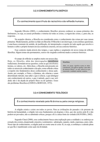 Metodologia do Trabalho Científico              65 



                                   3.2.3 CONHECIMENTO FILOSÓFICO 




             É o conhecimento que é fruto do raciocínio e da reflexão humana. 




         Segundo  Oliveira  (2002),  o  conhecimento  filosófico  procura  conhecer  as  causas  primeiras  dos 
fenômenos, ou seja, as causas profundas e remotas de todas as coisas, a origem das coisas, e, para elas, as 
respostas. 
         Na acepção clássica, a filosofia era considerada como o conhecimento das coisas por suas causas 
primeiras. Modernamente, prefere­se falar em filosofar. O filosofar é um interrogar, é um contínuo questionar, 
é uma busca constante de sentido, de justificação, de interpretação a respeito de tudo aquilo que envolve o 
homem e sobre o próprio homem em sua existência concreta, em seu contexto histórico. 
          Esse contexto muda através dos tempos, o que explica o surgimento de novos temas de reflexão 
filosófica. Alguns temas são permanentes, outros vão surgindo conforme muda o contexto histórico. 


         O campo de reflexão se ampliou muito em nossos dias. 
Hoje,  os  filósofos,  além  das  interrogações  metafísicas               M etafísica  
tradicionais, formulam novas questões, como as que envolvem a 
técnica, os valores, etc. Além disso, a filosofia está presente em         Meta ,  em  grego,  significa  acima  ou  além. 
                                                                           Literalmente, essa palavra significa “para além 
todos os setores do conhecimento e da ação, como reflexão crítica          da natureza (física)”, ou seja, refere­se ao que 
a respeito dos fundamentos desse conhecimento e dessa ação.                transcende a realidade material, empírica. 
Assim, por exemplo, a Física, a  Química, são ciências e usam 
determinado método, mas saber o que é ciência, o que distingue 
este conhecimento de outros, o que é método, qual a sua vali­ 
dade, não é da alçada do próprio físico ou do químico. Esses 
são problemas filosóficos (CERVO e BERVIAN, 1972). 



                                   3.2.4 CONHECIMENTO TEOLÓGICO 



            É o conhecimento revelado pela fé divina ou pela crença religiosa.



          A  religião existiu  e  existe  em todos  os  povos. Para  as  civilizações do  passado  e  do presente  da 
história da humanidade, a religião tem seus fundamentos em dogmas e ritos, que são aceitos pela fé e não 
podem ser provados, não se admitindo críticas, porque a fé é a única fonte de verdade (OLIVEIRA, 2002). 

         Segundo Chauí (2000), esse conhecimento busca uma explicação para a realidade e se endereça ao 
coração dos crentes, despertando emoções e sentimentos ­ admiração, espanto, medo, esperança, amor, ódio. 
Nesse tipo de conhecimento, a religião pede ao crente uma só coisa: fé, ou seja, a confiança e a adesão plena 
ao que lhe é manifestado como ação da divindade. 
 