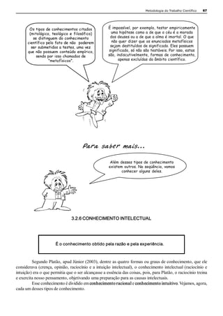 Metodologia do Trabalho Científico   67




       Os tipos de conhecimentos citados             É impossível, por exemplo, testar empiricamente
       (mitológico, teológico e filosófico)           uma hipótese como a de que o céu é a morada
         se distinguem do conhecimento                dos deuses ou a de que a alma é imortal. O que
      científico pelo fato de não poderem              não quer dizer que os enunciados metafísicos
        ser submetidos a testes, uma vez              sejam destituídos de significado. Eles possuem
      que não possuem conteúdo empírico,             significado, só não são testáveis. Por isso, estas
           sendo por isso chamados de                são, indiscutivelmente, formas de conhecimento,
                  “metafísicos”.                           apenas excluídas do âmbito científico.




                                      Para saber mais...

                                                       Além desses tipos de conhecimento
                                                      existem outros. Na seqüência, vamos
                                                             conhecer alguns deles. 




                                3.2.6 CONHECIMENTO INTELECTUAL 




                       É o conhecimento obtido pela razão e pela experiência. 



         Segundo Platão, apud Júnior (2003), dentre as quatro formas ou graus de conhecimento, que ele 
considerava (crença, opinião, raciocínio e a intuição intelectual), o conhecimento intelectual (raciocínio e 
intuição) era o que permitia que o ser alcançasse a essência das coisas, pois, para Platão, o raciocínio treina 
e exercita nosso pensamento, objetivando uma preparação para as causas intelectuais. 
         Esse conhecimento é dividido em conhecimento racional e conhecimento intuitivo. Vejamos, agora, 
cada um desses tipos de conhecimento.
 