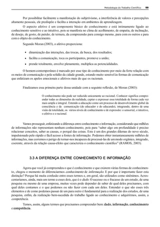 Metodologia do Trabalho Científico    69 




         Por possibilitar facilmente a manifestação do subjetivismo, a interferência de valores e percepções 
altamente pessoais, ele predispõe e facilita a interação em ambientes de aprendizagem. 
         O  aspecto  afetivo  é  um  componente  básico  do  conhecimento  e  está  intimamente  ligado  ao 
conhecimento sensitivo e ao intuitivo, pois se manifesta no clima de acolhimento, de empatia, de inclinação, 
de desejo, de gosto, de paixão, de ternura, da compreensão para consigo mesmo, para com os outros e para 
com o objeto do conhecimento. 
         Segundo Moran (2003), o afetivo proporciona: 

           ·   dinamização das interações, das trocas, da busca, dos resultados; 
           ·  facilita a comunicação, toca os participantes, promove a união; 

           ·  prende totalmente, envolve plenamente, multiplica as potencialidades. 

         O homem contemporâneo é marcado por esse tipo de conhecimento por meio da forte relação com 
os meios de comunicação e pela solidão da cidade grande, estando muito sensível às formas de comunicação 
que enfatizam os apelos emocionais e afetivos mais do que os racionais. 

         Finalizamos essa primeira parte dessa unidade com a seguinte reflexão, de Moran (2003): 

                         O conhecimento não pode ser reduzido unicamente ao racional. Conhecer significa compre­ 
                         ender todas as dimensões da realidade, captar e expressar essa totalidade de forma cada vez 
                         mais ampla e integral. Entendo a educação como um processo de desenvolvimento global da 
                         consciência  e  da    comunicação  (do  educador  e  do  educando),  integrando,  dentro  de  uma 
                         visão de totalidade, os  vários níveis de conhecimento e de expressão: o sensorial, o intuitivo, 
                         o afetivo e o racional. 


         Vamos prosseguir, enfatizando a diferença entre conhecimento e informação, considerando que milhões 
de informações não representam nenhum conhecimento, pois para “saber algo em profundidade é preciso 
relacionar conceitos, saber as causas, o porquê das coisas. Este é um dos grandes dilemas do novo século, 
impulsionado pelo rápido e fácil acesso a fontes de informação. Podemos obter instantaneamente milhões de 
informações, mas corremos o perigo de tornar­nos incapazes de processá­las de um modo orgânico, integrado, 
coerente, através da relação causa­efeito que caracteriza o conhecimento científico” (RAMOS, 2003). 



               3.3 A DIFERENÇA ENTRE CONHECIMENTO E INFORMAÇÃO

          Agora que você já compreendeu o que é conhecimento e que existem várias formas de conhecimen­ 
to, chegou o momento de diferenciarmos conhecimento de informação. E por que é importante fazer esta 
distinção? Porque há muita confusão entre esses termos e, em geral, são utilizados como sinônimos. Acres­ 
centaríamos, ainda, mais um termo a esses dois, que é o dado. O sucesso ou o fracasso de um estudo, de uma 
pesquisa ou mesmo de uma empresa, muitas vezes pode depender de saber de qual deles precisamos, com 
qual  deles  contamos  e  o  que  podemos  ou  não  fazer  com  cada  um  deles.  Entender  o  que  são  esses  três 
elementos e de como podemos passar de um para outro é fundamental para a realização dos estudos, de uma 
pesquisa,  enfim, da  realização bem­sucedida  do trabalho  ligado ao  conhecimento e  adquirirmos, assim,  a 
competência . 
        Temos, assim, alguns termos que precisamos compreender bem: dado, informação, conhecimento 
e competência. 
 