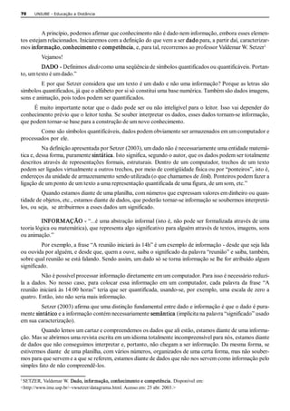 70    UNIUBE ­ Educação a Distância 




          A princípio, podemos afirmar que conhecimento não é dado nem informação, embora esses elemen­ 
tos estejam relacionados. Iniciaremos com a definição do que vem a ser dado para, a partir daí, caracterizar­ 
                                                                                                           1. 
mos informação, conhecimento e competência, e, para tal, recorremos ao professor Valdemar W. Setzer 
         Vejamos! 
         DADO ­ Definimos dado como uma seqüência de símbolos quantificados ou quantificáveis. Portan­ 
to, um texto é um dado.” 
         E por que Setzer considera que um texto é um dado e não uma informação? Porque as letras são 
símbolos quantificados, já que o alfabeto por si só constitui uma base numérica. Também são dados imagens, 
sons e animação, pois todos podem ser quantificados. 
     É muito importante notar que o dado pode ser ou não inteligível para o leitor. Isso vai depender do 
conhecimento prévio que o leitor tenha. Se souber interpretar os dados, esses dados tornam­se informação, 
que podem tornar­se base para a construção de um novo conhecimento. 
        Como são símbolos quantificáveis, dados podem obviamente ser armazenados em um computador e 
processados por ele. 
          Na definição apresentada por Setzer (2003), um dado não é necessariamente uma entidade matemá­ 
tica e, dessa forma, puramente sintática. Isto significa, segundo o autor, que os dados podem ser totalmente 
descritos  através de  representações formais,  estruturais.  Dentro de  um  computador, trechos  de um  texto 
podem ser ligados virtualmente a outros trechos, por meio de contigüidade física ou por “ponteiros”, isto é, 
endereços da unidade de armazenamento sendo utilizada (o que chamamos de link). Ponteiros podem fazer a 
ligação de um ponto de um texto a uma representação quantificada de uma figura, de um som, etc.” 
         Quando estamos diante de uma planilha, com números que expressam valores em dinheiro ou quan­ 
tidade de objetos, etc., estamos diante de dados, que poderão tornar­se informação se soubermos interpretá­ 
los, ou seja,  se atribuirmos a esses dados um significado. 

          INFORMAÇÃO ­ “...é uma abstração informal (isto é, não pode ser formalizada através de uma 
teoria lógica ou matemática), que representa algo significativo para alguém através de textos, imagens, sons 
ou animação.” 
         Por exemplo, a frase “A reunião iniciará às 14h” é um exemplo de informação ­ desde que seja lida 
ou ouvida por alguém, e desde que, quem a ouve, saiba o significado da palavra “reunião” e saiba, também, 
sobre qual reunião se está falando. Sendo assim, um dado só se torna informação se lhe for atribuído algum 
significado. 
          Não é possível processar informação diretamente em um computador. Para isso é necessário reduzi­ 
la  a  dados.  No  nosso  caso,  para  colocar  essa  informação  em  um  computador,  cada  palavra  da  frase  “A 
reunião iniciará às 14:00 horas” teria que ser quantificada, usando­se, por exemplo, uma escala de zero a 
quatro. Então, isto não seria mais informação. 
        Setzer (2003) afirma que uma distinção fundamental entre dado e informação é que o dado é pura­ 
mente sintático e a informação contém necessariamente semântica (implícita na palavra “significado” usado 
em sua caracterização). 
         Quando lemos um cartaz e compreendemos os dados que ali estão, estamos diante de uma informa­ 
ção. Mas se abrirmos uma revista escrita em um idioma totalmente incompreensível para nós, estamos diante 
de dados que não conseguimos interpretar e, portanto, não chegam a ser informação. Da mesma forma, se 
estivermos diante  de uma planilha, com vários números, organizados de uma certa forma, mas não souber­ 
mos para que servem e a que se referem, estamos diante de dados que não nos servem como informação pelo 
simples fato de não compreendê­los.

1 
 SETZER, Valdemar W. Dado, infor mação, conhecimento e competência. Disponível em: 
<http://www.ime.usp.br/~vwsetzer/datagrama.html. Acesso em: 25 abr. 2003.> 
 