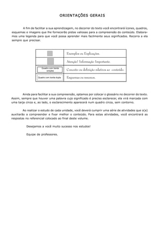 Metodologia do Trabalho Científico   7


                                              ORI EN TAÇÕES  GER AI S 


         A fim de facilitar a sua aprendizagem, no decorrer do texto você encontrará ícones, quadros, 
esquemas e imagens que lhe fornecerão pistas valiosas para a compreensão do conteúdo. Elabora­ 
mos  uma legenda para que  você  possa  aprender  mais  facilmente seus  significados. Recorra a ela 
sempre  que  precisar. 



                                                 Exemplos ou Explicações.

                                                 Atenção! Informação Importante.
                          Quadro com borda 
                              simples            Conceito ou definição relativos ao conteúdo.

                    Quadro com borda dupla       Esquemas ou resumos.




        Ainda para facilitar a sua compreensão, optamos por colocar o glossário no decorrer do texto. 
Assim, sempre que houver uma palavra cujo significado é preciso esclarecer, ela virá marcada com 
uma tarja cinza e, ao lado, o esclarecimento aparecerá num quadro cinza, sem contorno. 

         Ao realizar o estudo de cada unidade, você deverá cumprir uma série de atividades que o(a) 
auxiliarão  a  compreender  e  fixar  melhor  o  conteúdo.  Para  estas  atividades,  você  encontrará  as 
respostas no referencial colocado ao final deste volume. 

           Desejamos a você muito sucesso nos estudos! 

           Equipe de professores.
 