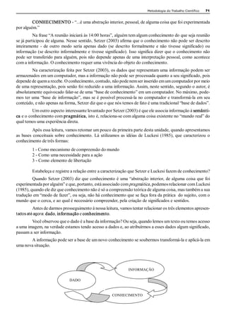 Metodologia do Trabalho Científico   71 


         CONHECIMENTO ­ “...é uma abstração interior, pessoal, de alguma coisa que foi experimentada 
por alguém.” 
          Na frase “A reunião iniciará às 14:00 horas”, alguém tem algum conhecimento do que seja reunião 
se já participou de alguma. Nesse sentido, Setzer (2003) afirma que o conhecimento não pode ser descrito 
inteiramente  ­  de  outro  modo  seria  apenas  dado  (se  descrito  formalmente  e  não  tivesse  significado)  ou 
informação (se descrito informalmente e tivesse significado). Isso significa dizer que o conhecimento não 
pode ser transferido para alguém, pois não depende apenas de uma interpretação pessoal, como acontece 
com a informação. O conhecimento requer uma vivência do objeto do conhecimento. 
        Na caracterização feita por Setzer (2003), os dados que representam uma informação podem ser 
armazenados em um computador, mas a informação não pode ser processada quanto a seu significado, pois 
depende de quem a recebe. O conhecimento, contudo, não pode nem ser inserido em um computador por meio 
de uma representação, pois senão foi reduzido a uma informação. Assim, neste sentido, segundo o autor, é 
absolutamente equivocado falar­se de uma “base de conhecimento” em um computador. No máximo, pode­ 
mos ter uma “base de informação”, mas se é possível processá­la no computador e transformá­la em seu 
conteúdo, e não apenas na forma, Setzer diz que o que nós temos de fato é uma tradicional “base de dados”. 
         Um outro aspecto interessante levantado por Setzer (2003) é que ele associa informação à semânti­ 
ca e o conhecimento com pragmática, isto é, relaciona­se com alguma coisa existente no “mundo real” do 
qual temos uma experiência direta. 
          Após essa leitura, vamos retomar um pouco da primeira parte desta unidade, quando apresentamos 
as  bases  conceituais  sobre  conhecimento.  Lá  utilizamos  as  idéias  de  Luckesi  (1985),  que  caracterizou  o 
conhecimento de três formas: 
         1 ­ Como mecanismo de compreensão do mundo 
         2 ­ Como uma necessidade para a ação 
         3 ­ Como elemento de libertação 

         Estabeleça e registre a relação entre a caracterização que Setzer e Luckesi fazem de conhecimento? 
         Quando Setzer (2003) diz que conhecimento é uma “abstração interior, de alguma coisa que foi 
experimentada por alguém” e que, portanto, está associado com pragmática , podemos relacionar com Luckesi 
(1985), quando ele diz que conhecimento não é só a compreensão teórica de alguma coisa, mas também a sua 
tradução em “modo de fazer”, ou seja, não há conhecimento que se faça fora da prática  do sujeito, com o 
mundo que o cerca, e ao qual é necessário compreender, pela criação de significados e sentidos. 
         Antes de darmos prosseguimento à nossa leitura, vamos tentar relacionar os três elementos apresen­ 
tados até agora: dado, informação e conhecimento. 
        Você observou que o dado é a base da informação? Ou seja, quando lemos um texto ou temos acesso 
a uma imagem, na verdade estamos tendo acesso a dados e, ao atribuírmos a esses dados algum significado, 
passam a ser informação. 
       A informação pode ser a base de um novo conhecimento se soubermos transformá­la e aplicá­la em 
uma nova situação. 




                                                                   INFORMAÇÃO 

                                DADO 



                                                         CONHECIMENTO
 