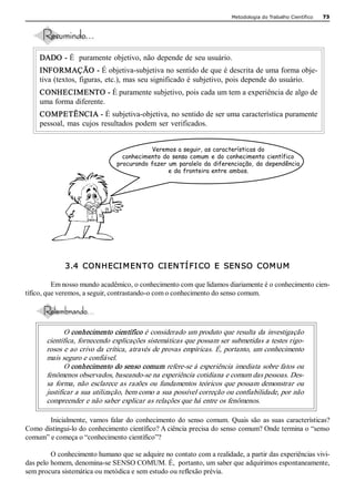 Metodologia do Trabalho Científico   73 




     DADO ­ É  puramente objetivo, não depende de seu usuário. 
     INFORMAÇÃO ­ É objetiva­subjetiva no sentido de que é descrita de uma forma obje­ 
     tiva (textos, figuras, etc.), mas seu significado é subjetivo, pois depende do usuário. 
     CONHECIMENTO ­ É puramente subjetivo, pois cada um tem a experiência de algo de 
     uma forma diferente. 
     COMPETÊNCIA ­ É subjetiva­objetiva, no sentido de ser uma característica puramente 
     pessoal,  mas  cujos  resultados  podem  ser  verificados. 


                                            Veremos a seguir, as características do
                                   conhecimento do senso comum e do conhecimento científico
                                 procurando fazer um paralelo da diferenciação, da dependência
                                                  e da fronteira entre ambos. 




              3.4  CON HECI M EN TO  CI EN TÍ FI CO  E  SEN SO  COM UM  

          Em nosso mundo acadêmico, o conhecimento com que lidamos diariamente é o conhecimento cien­ 
tífico, que veremos, a seguir, contrastando­o com o conhecimento do senso comum. 




              O conhecimento científico é considerado um produto que resulta da investigação 
       científica, fornecendo explicações sistemáticas que possam ser submetidas a testes rigo­ 
       rosos e ao crivo da crítica, através de provas empíricas. É, portanto, um conhecimento 
       mais seguro e confiável. 
              O conhecimento do senso comum refere­se à experiência imediata sobre fatos ou 
       fenômenos observados, baseando­se na experiência cotidiana e comum das pessoas. Des­ 
       sa  forma,  não  esclarece  as  razões  ou  fundamentos  teóricos  que  possam  demonstrar  ou 
       justificar a sua utilização, bem como a sua possível correção ou confiabilidade, por não 
       compreender e não saber explicar as relações que há entre os fenômenos. 

       Inicialmente,  vamos  falar  do  conhecimento  do  senso  comum.  Quais  são  as  suas  características? 
Como distingui­lo do conhecimento científico? A ciência precisa do senso comum? Onde termina o “senso 
comum” e começa o “conhecimento científico”? 

         O conhecimento humano que se adquire no contato com a realidade, a partir das experiências vivi­ 
das pelo homem, denomina­se SENSO COMUM. É,  portanto, um saber que adquirimos espontaneamente, 
sem procura sistemática ou metódica e sem estudo ou reflexão prévia.
 