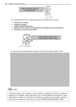 74   UNIUBE ­ Educação a Distância 




                            Como percebemos esse tipo
                                de conhecimento? 




        Esse conhecimento passa a ser demonstrado a partir do momento que o homem: 
          ·    interpreta a si mesmo; 
          ·    interpreta o mundo; 
          ·    resolve  problemas imediatos; 
          ·    descobre, testa e observa os resultados para satisfação de suas necessidades; 
          ·    interpreta o universo em que habita. 



                                                      Como podemos caracterizar o
                                                     conhecimento do senso comum? 




        O senso comum se caracteriza pelas seguintes características, segundo Lakatos (1991): 




     A herança  cultural, que  constitui o  senso comum,  se manifesta  em diversos  comporta­ 
     mentos  do  ser  humano.  Seria  impossível  viver  se  não  pudéssemos  aproveitar  a  nossa 
     experiência de mundo e de vida, que nos orienta e nos guia em nossas ações e decisões, 
     bem como nos adequa ao meio em que vivemos (FERNANDES;BARROS, 2003).
 