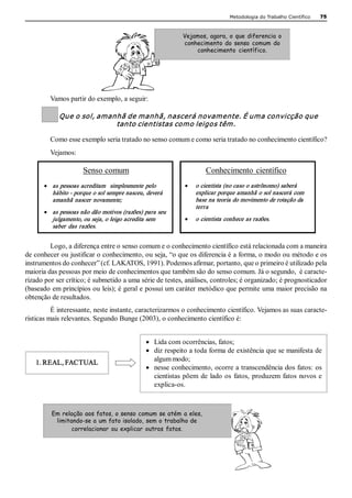Metodologia do Trabalho Científico   75



                                                               Vejamos, agora, o que diferencia o
                                                               conhecimento do senso comum do
                                                                   conhecimento científico. 




         Vamos partir do exemplo, a seguir: 

            Que o sol, amanhã de manhã, nascerá novamente. É uma convicção que 
                           tanto cientistas como leigos têm. 

         Como esse exemplo seria tratado no senso comum e como seria tratado no conhecimento científico? 
         Vejamos: 

                      Senso comum                                        Conhecimento  científico 
      ·  as  pessoas  acreditam    simplesmente  pelo           ·    o cientista (no caso o astrônomo) saberá 
          hábito ­ porque o sol sempre nasceu, deverá                explicar porque amanhã o sol nascerá com 
          amanhã  nascer  novamente;                                 base na teoria do movimento de rotação da 
                                                                     terra 
      ·  as pessoas não dão motivos (razões) para seu 
          julgamento, ou seja, o leigo acredita sem             ·    o cientista conhece as razões. 
          saber  das  razões. 


         Logo, a diferença entre o senso comum e o conhecimento científico está relacionada com a maneira 
de conhecer ou justificar o conhecimento, ou seja, “o que os diferencia é a forma, o modo ou método e os 
instrumentos do conhecer” (cf. LAKATOS, 1991). Podemos afirmar, portanto, que o primeiro é utilizado pela 
maioria das pessoas por meio de conhecimentos que também são do senso comum. Já o segundo,  é caracte­ 
rizado por ser crítico; é submetido a uma série de testes, análises, controles; é organizado; é prognosticador 
(baseado em princípios ou leis); é geral e possui um caráter metódico que permite uma maior precisão na 
obtenção de resultados. 
          É interessante, neste instante, caracterizarmos o conhecimento científico. Vejamos as suas caracte­ 
rísticas mais relevantes. Segundo Bunge (2003), o conhecimento científico é: 


                                                 ·  Lida com ocorrências, fatos;
                                                 ·  diz respeito a toda forma de existência que se manifesta de 
   1. REAL, FACTUAL                                 algum modo;
                                                 ·  nesse conhecimento, ocorre a transcendência dos fatos: os 
                                                    cientistas  põem  de  lado  os  fatos,  produzem  fatos  novos  e 
                                                    explica­os. 



         Em relação aos fatos, o senso comum se atém a eles,
          limitando-se a um fato isolado, sem o trabalho de
                correlacionar ou explicar outros fatos.
 