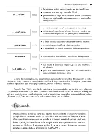 Metodologia do Trabalho Científico     77 


                                              ·  barreiras que limitem o conhecimento, não são reconhecidas;
                                              ·  as noções acerca de algo são todas falíveis;
        10.  ABERTO                           ·  possibilidade de surgir novas situações mesmo que estejam 
                                                 firmemente estabelecidas, pois podem parecer inadequadas 
                                                 em algum sentido. 


                                              ·  os cientistas sabem o que buscam e como o encontrar;
                                              ·  as investigações de algo se originam de regras e técnicas que 
      11. METÓDICO
                                                 foram eficazes no passado e são aperfeiçoadas continuamente. 



                                              ·  a ciência afasta de seu domínio todo elemento afetivo e subjetivo;
       12. OBJ ETIVO                          ·  o conhecimento científico é válido para todos;
                                              ·  a objetividade da ciência é chamada de intersubjetividade. 



       13. POSITIVO                          ·  adere aos fatos e os submete à fiscalização da experiência. 



                                              ·  não consta de elementos empíricos, pois é uma construção 
                                                 do intelecto;
       14. RACIONAL
                                              ·  parte  dos  dados  empíricos  e  por  meio  de  sínteses  desses 
                                                 dados, chega ao domínio dos fatos. 


          A partir da enumeração dessas características, pensamos ter esclarecido a diferença entre o conhe­ 
cimento  do  senso  comum  e  o  conhecimento científico.  É  importante  ressaltar  ainda  que  o  conhecimento 
científico é produzido pela investigação científica, através do método científico. 

          Segundo  Saiz  (2003),   através  dos  métodos  se  obtém  enunciados,  teorias, leis,  que  explicam  as 
condições que determinam a ocorrência dos fatos e dos fenômenos associados a um problema, sendo possí­ 
vel  fazer predições sobre esses fenômenos e construir um corpo de enunciados, fundamentados na verifica­ 
ção dessas predições e na correspondência desses enunciados com a realidade. 




        O conhecimento  científico surge não apenas  da necessidade de  encontrar soluções 
        para problemas de ordem prática da vida diária, mas do desejo de fornecer explica­ 
        ções sistemáticas que possam ser testadas e criticadas através de provas empíricas. 
        Essas  explicações  sistemáticas  estão  sempre  numa  busca  permanente  da  verdade, 
        expondo  as  hipóteses  à  constante  crítica,  livre  de  crenças  e  interesses  pessoais, 
        conclusões precipitadas e  preconceitos (SAIZ, 2003).
 