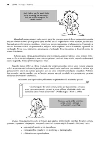 78    UNIUBE ­ Educação a Distância 




                      Após tudo o que foi explicitado
                       anteriormente, perguntamos:
                       será que a ciência precisa do
                              senso comum? 




         Quando afirmamos, durante muito tempo, que o Sol girava em torno da Terra, que uma determinada 
raça era superior a outra, que as guerras foram travadas devido ao preconceito racial e cultural, estamos nos 
baseando em conhecimentos espontâneos e intuitivos, que se expressam no nível das crenças. Entretanto, a 
maioria de nossas crenças são problemáticas, exigindo novas respostas, isentas de emoções e passíveis de 
verificação.  Nesse  caso,  utilizamos  a  ciência  para  a  verificação  de  nossas  crenças  e  desenvolvimento  de 
nossas descobertas. 

          Sabemos que a ciência, para dar início a uma investigação, precisa ir além do senso comum. Entre­ 
tanto, a ciência não pode dispensar o senso comum, pois está enraizada na sociedade, na qual o ser humano é 
sujeito e aprendiz de seus próprios enganos e erros. 

       Segundo Santos (2003), a ciência precisará estar sempre em contato com o senso comum, seja para 
refletir se as suas atitudes frente às pesquisas trazem conteúdos inconscientes, que falseiam as análises, seja 
para descobrir, através de análises, que certos usos do senso comum trazem alguma veracidade. Podemos 
ilustrar aqui o caso da erva­doce que, após anos e anos de uso pela população, teve comprovado que real­ 
mente tem propriedades terapêuticas. 
              Finalizamos este tópico com o pensamento do grande filósofo da ciência, que diz: 


                              “A ciência parte do senso comum, sendo que é justamente a crítica ao 
                        senso comum que permite que este seja corrigido ou substituído. Assim toda 
                        a ciência é senso comum esclarecido”. (POPPER apud HÜHNE, 1989) 



                                                                     Vejamos, agora, onde termina o
                                                                        senso comum e começa o
                                                                        conhecimento científico. 




     Quando nos perguntamos qual é a fronteira que separa o conhecimento científico do senso comum, 
podemos responder a esta pergunta imaginando como três pessoas reagem de maneira diferente à chuva: 
                   · uma reage abrigando­se em algum lugar; 
                   ·  outra aprende a perceber o céu e antecipa­se à precipitação;
                   ·  a última inventa o guarda­chuva. 
 