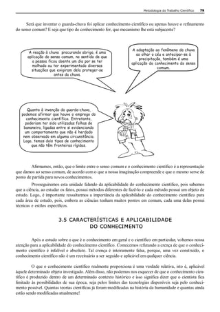 Metodologia do Trabalho Científico   79 



      Será que inventar o guarda­chuva foi aplicar conhecimento científico ou apenas houve o refinamento 
do senso comum? E seja que tipo de conhecimento for, que mecanismo lhe está subjacente? 



                                                                         A adaptação ao fenômeno da chuva
        A reação à chuva procurando abrigo, é uma
                                                                            ao olhar o céu e antecipar-se à
       aplicação do senso comum, no sentido de que
                                                                              precipitação, também é uma
          a pessoa ficou doente um dia por se ter
                                                                         aplicação do conhecimento do senso
          molhado ou ter experimentado diversas
                                                                                        comum. 
         situações que exigiram dela proteger-se
                      antes da chuva.




      Quanto à invenção do guarda-chuva,
   podemos afirmar que houve o emprego do
      conhecimento científico. Entretanto,
     poderiam ter sido utilizadas folhas de
    bananeira, ligadas entre si evidenciando
     um comportamento que não é herdado
    nem observado em alguma circunstância.
    Logo, temos dois tipos de conhecimento
         que não têm fronteiras rígidas.




        Afirmamos, então, que o limite entre o senso comum e o conhecimento científico é a representação 
que damos ao senso comum, de acordo com o que a nossa imaginação compreende e que o mesmo serve de 
ponto de partida para novos conhecimentos. 
          Prosseguiremos esta unidade falando da aplicabilidade do conhecimento científico, pois sabemos 
que a ciência, ao estudar os fatos, possui métodos diferentes de fazê­lo e cada método possui um objeto de 
estudo. Logo,  é importante  ressaltarmos a  importância da  aplicabilidade do  conhecimento científico  para 
cada  área  de  estudo,  pois,  embora  as  ciências  tenham  muitos  pontos  em  comum,  cada  uma  delas  possui 
técnicas  e  estilos  específicos. 


                           3.5  CARACTERÍSTICAS  E  AP LICABILIDADE 
                                      DO  CONHECIMENTO 

         Após o estudo sobre o que é o conhecimento em geral e o científico em particular, voltemos nossa 
atenção para a aplicabilidade do conhecimento científico. Comecemos refutando a crença de que o conheci­ 
mento  científico  é  infalível  e  absoluto.  Tal  crença  é  inteiramente  falsa,  porque,  uma  vez  construído,  o 
conhecimento científico não é um receituário a ser seguido e aplicável em qualquer ciência. 

          O que o conhecimento científico realmente proporciona é uma verdade relativa, isto é, aplicável 
àquele determinado objeto investigado. Além disso, não podemos nos esquecer de que o conhecimento cien­ 
tífico é produzido  dentro de um determinado  contexto histórico e isso  significa dizer que o  cientista fica 
limitado  às  possibilidades  de  sua  época,  seja  pelos  limites  das  tecnologias  disponíveis  seja  pelo  conheci­ 
mento possível. Quantas teorias científicas já foram modificadas na história da humanidade e quantas ainda 
estão sendo modificadas atualmente!
 