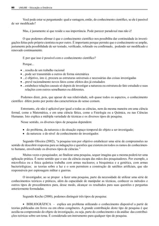 80    UNIUBE ­ Educação a Distância 




        Você pode estar se perguntando: qual a vantagem, então, do conhecimento científico, se ele é passível 
de ser modificado? 

          Mas, é justamente aí que reside a sua importância. Pode parecer paradoxal mas não é! 

         O que podemos afirmar é que o conhecimento científico nos possibilita dar continuidade às investi­ 
gações feitas pelo próprio cientista ou por outro. É importante porque permite que o conhecimento se amplie, 
justamente pela possibilidade de ser testado, verificado, refutado ou confirmado,  podendo ser modificado e 
renovado continuamente. 

          E por que isso é possível com o conhecimento científico? 
          Porque...
        · ...resulta de um trabalho racional
        · ...pode ser transmitido a outros de forma sistemática
        · ...é objetivo, isto é, procura as estruturas universais e necessárias das coisas investigadas
        · ...prevê racionalmente novos fatos como efeitos dos já estudados
        · ...estabelece relações causais só depois de investigar a natureza ou estrutura do fato estudado e suas 
             relações com outros semelhantes ou diferentes. 

         Podemos dizer, pois, que apesar de sua relatividade, sob quase todos os aspectos, o conhecimento 
científico  difere ponto por ponto das características do senso comum. 

       Entretanto, ele não é aplicável por igual a todas as ciências, nem da mesma maneira em uma ciência 
formal,  como  a  Matemática,  e  em  uma  ciência  fática,  como  a  Fisiologia  ou  a  Química,  ou  nas  Ciências 
Humanas. Isto explica a múltipla variedade de técnicas e os diversos tipos de pesquisa. 
        Nesse sentido, os diversos tipos de pesquisa dependem: 

          ·  do problema, da natureza e da situação espaço­temporal do objeto a ser investigado; 
          ·  da natureza  e do nível  de conhecimento do investigador. 

         Segundo Oliveira (2002), “a pesquisa tem por objetivo estabelecer uma série de compreensões no 
sentido de descobrir respostas para as indagações e questões que existem em todos os ramos do conhecimen­ 
to humano, envolvendo os diversos tipos de ciências.” 
         Muitas vezes o pesquisador, ao finalizar uma pesquisa, sequer imagina que a mesma poderá ter uma 
aplicação prática. É neste sentido que o uso da ciência escapa das mãos dos pesquisadores. Por exemplo, a 
microfísica  ou  a  física  quântica  trabalha  com  armas  nucleares;  a  bioquímica  e  a  genética,  com  armas 
bacteriológicas;    as  teorias  sobre  a  luz  e  o  som  permitem  a  construção  de  satélites  artificiais,  que  são 
responsáveis por espionagem militar e guerras. 

          O investigador, ao se propor  a fazer uma pesquisa, parte da necessidade de utilizar uma série de 
conhecimentos  teóricos  e práticos,  além  da  capacidade de  manipular  as  técnicas,  conhecer os  métodos  e 
outros  tipos  de  procedimentos  para,  desse  modo,  alcançar  os  resultados  para  suas  questões  e  perguntas 
anteriormente formuladas. 

          Segundo Koche (2000), podemos distinguir três tipos de pesquisa:

          ·  BIBLIOGRÁFICA  –  explica um problema  utilizando o conhecimento disponível a partir de 
teorias publicadas em livros ou em obras congêneres. A grande contribuição deste tipo de pesquisa é que 
auxilia na compreensão do objeto de investigação, ou seja, parte do conhecimento e da análise  das contribui­ 
ções teóricas sobre um tema. É considerada um instrumento para qualquer tipo de pesquisa.
 