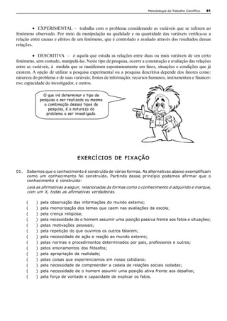 Metodologia do Trabalho Científico   81




         ·  EXPERIMENTAL  –    trabalha  com  o  problema  considerando  as  variáveis  que  se  referem  ao 
fenômeno  observado.  Por  meio  da  manipulação  na  qualidade  e  na  quantidade  das  variáveis  verifica­se  a 
relação entre causas e efeitos de um fenômeno, que é controlado e avaliado através dos resultados dessas 
relações.

          ·  DESCRITIVA    –    é  aquela  que  estuda  as  relações  entre  duas  ou  mais  variáveis  de  um  certo 
fenômeno, sem contudo, manipulá­las. Neste tipo de pesquisa, ocorre a constatação e avaliação das relações 
entre as  variáveis, à   medida que se manifestam  espontaneamente em fatos,  situações e condições  que já 
existem. A opção de utilizar a pesquisa experimental ou a pesquisa descritiva depende dos fatores como: 
natureza do problema e de suas variáveis; fontes de informação; recursos humanos, instrumentais e financei­ 
ros; capacidade do investigador, e outros. 

                   O que irá determinar o tipo de
                 pesquisa a ser realizada ou mesmo
                   a combinação desses tipos de
                     pesquisa, é a natureza do
                    problema a ser investigado.




                                    EXER CÍ CI OS  DE  FI XAÇÃO 

01.  Sabemos que o conhecimento é construído de várias formas. As alternativas abaixo exemplificam 
     como  um  conhecimento  foi  construído.  Partindo  desse  princípio  podemos  afirmar  que  o 
     conhecimento  é  construído: 
      Leia as afirmativas a seguir, relacionadas às formas como o conhecimento é adquirido e marque, 
      com um X, todas as afirmativas verdadeiras. 

      (     )    pela observação das informações do mundo externo; 
      (     )    pela memorização dos temas que caem nas avaliações da escola; 
      (     )    pela crença religiosa; 
      (     )    pela necessidade de o homem assumir uma posição passiva frente aos fatos e situações; 
      (     )    pelas  motivações  pessoais; 
      (     )    pela repetição do que ouvimos os outros falarem; 
      (     )    pela necessidade de ação e reação ao mundo externo; 
      (     )    pelas normas e procedimentos determinados por pais, professores e outros; 
      (     )    pelos ensinamentos  dos  filósofos; 
      (     )    pela  apropriação da  realidade; 
      (     )    pelas coisas  que experienciamos em  nosso cotidiano; 
      (     )    pela necessidade de compreender a cadeia de relações sociais isoladas; 
      (     )    pela necessidade de o homem assumir uma posição ativa frente aos desafios; 
      (     )    pela força de vontade e capacidade de explicar os fatos.
 