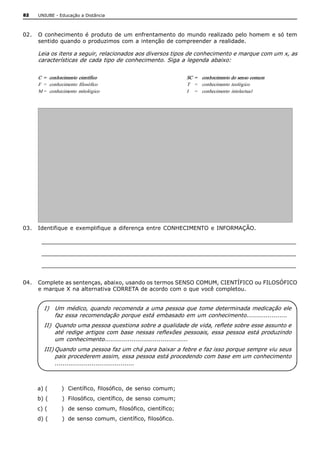 82   UNIUBE ­ Educação a Distância 



02.  O conhecimento  é  produto  de um  enfrentamento  do  mundo  realizado  pelo homem  e só  tem 
     sentido quando o produzimos com a intenção de compreender a realidade. 

     Leia os itens a seguir, relacionados aos diversos tipos de conhecimento e marque com um x, as 
     características de cada tipo de conhecimento. Siga a legenda abaixo: 


     C  =  conhecimento  científico                            SC  =  conhecimento do senso comum 
     F  =   conhecimento  filosófico                           T  =   conhecimento  teológico 
     M =   conhecimento  mitológico                            I  =   conhecimento  intelectual 




03.  Identifique  e exemplifique  a diferença entre  CONHECIMENTO  e INFORMAÇÃO. 

      ____________________________________________________________________ 
      ____________________________________________________________________ 
      ____________________________________________________________________ 

04.  Complete as sentenças, abaixo, usando os termos SENSO COMUM, CIENTÍFICO ou FILOSÓFICO 
     e marque X na alternativa CORRETA de acordo com o que você completou. 


        I)  Um médico, quando recomenda a uma pessoa que tome determinada medicação ele 
            faz essa recomendação porque está embasado em um conhecimento..................... 
        II)  Quando uma pessoa questiona sobre a qualidade de vida, reflete sobre esse assunto e 
             até redige  artigos com base  nessas reflexões  pessoais, essa pessoa  está produzindo 
             um  conhecimento........................................... 
        III) Quando uma pessoa faz um chá para baixar a febre e faz isso porque sempre viu seus 
             pais procederem assim, essa pessoa está procedendo com base em um conhecimento 
             ......................................... 



     a) (       )  Científico, filosófico, de senso  comum; 
     b) (       )  Filosófico, científico, de senso  comum; 
     c) (       )  de senso  comum, filosófico, científico; 
     d) (       )  de senso comum, científico, filosófico.
 