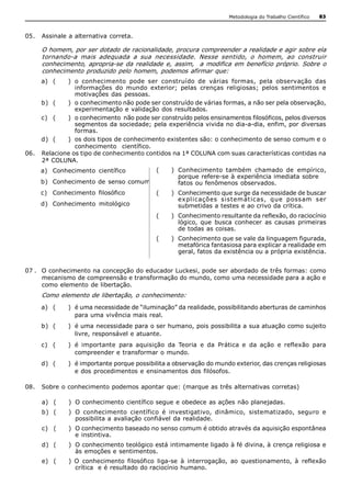 Metodologia do Trabalho Científico   83



05.  Assinale a alternativa correta. 

     O homem, por ser dotado de racionalidade, procura compreender a realidade e agir sobre ela 
     tornando­a  mais  adequada  a  sua  necessidade.  Nesse  sentido,  o  homem,  ao  construir 
     conhecimento,  apropria­se  da  realidade  e,  assim,    a  modifica  em  benefício  próprio.  Sobre  o 
     conhecimento produzido pelo homem,  podemos afirmar que: 
     a)  (   )  o  conhecimento  pode  ser  construído  de  várias  formas,  pela  observação  das 
                informações  do  mundo  exterior;  pelas  crenças  religiosas;  pelos  sentimentos  e 
                motivações  das  pessoas. 
     b)  (   )  o conhecimento não pode ser construído de várias formas, a não ser pela observação, 
                experimentação e validação  dos resultados. 
     c)  (   )  o conhecimento  não pode ser construído pelos ensinamentos filosóficos, pelos diversos 
                segmentos da sociedade; pela experiência vivida no dia­a­dia, enfim, por diversas 
                formas. 
     d)  (   )  os dois tipos de conhecimento existentes são: o conhecimento de senso comum e o 
                conhecimento    científico. 
06.  Relacione os tipo de conhecimento contidos na 1ª COLUNA com suas características contidas na 
     2ª COLUNA. 
     a)  Conhecimento  científico             (     )  Conhecimento  também  chamado  de  empírico, 
                                                       porque refere­se à experiência imediata sobre 
     b)  Conhecimento  de  senso  comum                fatos ou fenômenos observados. 
     c)  Conhecimento  filosófico             (     )  Conhecimento que surge da necessidade de buscar 
                                                       expl icações  sistemát icas,  que  possam  ser 
     d)  Conhecimento  mitológico                      submetidas a testes e ao crivo da crítica. 
                                              (     )  Conhecimento resultante da reflexão, do raciocínio 
                                                       lógico,  que  busca  conhecer  as  causas  primeiras 
                                                       de todas as coisas. 
                                              (     )  Conhecimento que se vale da linguagem figurada, 
                                                       metafórica fantasiosa para explicar a realidade em 
                                                       geral, fatos da existência ou a própria existência. 


07 .  O conhecimento na concepção do educador Luckesi, pode ser abordado de três formas: como 
      mecanismo de compreensão e transformação do mundo, como uma necessidade para a ação e 
      como elemento  de libertação. 
     Como elemento de libertação, o conhecimento: 
     a)  (    )  é uma necessidade de “iluminação” da realidade, possibilitando aberturas de caminhos 
                 para uma vivência mais real. 
     b)  (    )  é uma necessidade para o ser humano, pois possibilita a sua atuação como sujeito 
                 livre, responsável e atuante. 
     c)  (    )  é  importante  para  aquisição  da  Teoria  e  da  Prática  e  da  ação  e  reflexão  para 
                 compreender e transformar o mundo. 
     d)  (    )  é importante porque possibilita a observação do mundo exterior, das crenças religiosas 
                 e dos procedimentos e ensinamentos dos filósofos. 

08.  Sobre o conhecimento podemos apontar que: (marque as três alternativas corretas) 

     a)  (    )  O conhecimento científico segue e obedece as ações não planejadas. 
     b)  (    )  O  conhecimento  científico  é  investigativo,  dinâmico,  sistematizado,  seguro  e 
                 possibilita a avaliação confiável da realidade. 
     c)  (    )  O conhecimento baseado no senso comum é obtido através da aquisição espontânea 
                 e instintiva. 
     d)  (    )  O conhecimento teológico está intimamente ligado à fé divina, à crença religiosa e 
                 às emoções e sentimentos. 
     e)  (    )  O  conhecimento  filosófico  liga­se  à  interrogação,  ao  questionamento,  à  reflexão 
                 crítica  e é resultado do raciocínio humano.
 