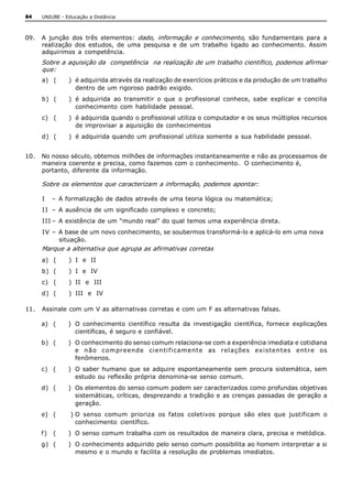 84   UNIUBE ­ Educação a Distância 



09.  A  junção  dos  três  elementos:  dado,  informação  e  conhecimento,  são  fundamentais  para  a 
     realização  dos  estudos,  de  uma  pesquisa  e  de  um  trabalho  ligado  ao  conhecimento.  Assim 
     adquirimos  a  competência. 
     Sobre a aquisição da  competência  na realização de um trabalho científico, podemos afirmar 
     que: 
     a)  (     )  é adquirida através da realização de exercícios práticos e da produção de um trabalho 
                  dentro de um rigoroso padrão exigido. 
     b)  (     )  é  adquirida  ao  transmitir  o  que  o  profissional  conhece,  sabe  explicar  e  concilia 
                  conhecimento  com  habilidade  pessoal. 
     c)  (     )  é adquirida quando o profissional utiliza o computador e os seus múltiplos recursos 
                  de improvisar a aquisição de conhecimentos 
     d)  (     )  é adquirida quando  um profissional utiliza somente a sua habilidade pessoal. 


10.  No nosso século, obtemos milhões de informações instantaneamente e não as processamos de 
     maneira coerente e precisa, como fazemos com o conhecimento.  O conhecimento é, 
     portanto, diferente da informação. 

     Sobre os elementos que caracterizam a informação, podemos apontar: 

     I  –  A formalização de dados através de uma teoria lógica ou matemática; 
     I I  –  A ausência de um significado complexo e concreto; 
     III –  A existência de um “mundo real” do qual temos uma experiência direta. 
     IV  –  A base de um novo conhecimento, se soubermos transformá­lo e aplicá­lo em uma nova 
            situação. 
     Marque a alternativa que agrupa as afirmativas corretas 
     a)  (     )  I  e  II 
     b)  (     )  I  e  IV 
     c)  (     )  II  e  III 
     d)  (     )  III  e  IV 

11.  Assinale com um V as alternativas corretas e com um F as alternativas falsas. 

     a)  (     )  O  conhecimento  científico  resulta  da  investigação  científica,  fornece  explicações 
                  científicas, é seguro e confiável. 
     b)  (     )  O conhecimento do senso comum relaciona­se com a experiência imediata e cotidiana 
                  e  n ão  compreende  ci en ti f i cament e  as  rel ações  exi sten t es  ent re  os 
                  fenômenos. 
     c)  (     )  O  saber  humano  que  se  adquire  espontaneamente  sem  procura  sistemática,  sem 
                  estudo ou reflexão própria denomina­se senso comum. 
     d)  (     )  Os elementos do senso comum podem ser caracterizados como profundas objetivas 
                  sistemáticas, críticas, desprezando a tradição e as crenças  passadas de geração a 
                  geração. 
     e)  (      ) O  senso  comum  prioriza  os  fatos  coletivos  porque  são  eles  que  justificam  o 
                  conhecimento  científico. 
     f )  (    )  O senso comum trabalha com os resultados de maneira clara, precisa e metódica. 
     g)  (     )  O conhecimento adquirido pelo senso comum possibilita ao homem interpretar a si 
                  mesmo e o mundo e facilita a resolução de problemas imediatos.
 