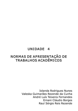 Metodologia do Trabalho Científico   85




         UN I DADE   4 

N ORM AS DE AP RESEN TAÇÃO DE 
   TRABALHOS ACADÊM I COS 




                 Iolanda Rodrigues Nunes 
     Valeska Guimarães Rezende da Cunha 
             André Luís Teixeira Fernandes 
                    Ernani Cláudio Borges 
                 Raul Sérgio Reis Rezende
 