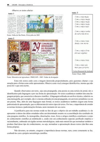 88    UNIUBE ­ Educação a Distância 



      Observe os textos abaixo:  
 texto 1                                                                             texto  3 




Fonte: Folha de São Paulo, 28 de julho de 2003 

 texto 2 




                                                                                       Carlos Drumond de Andrade 
                                                                                     Fonte: Chauí, 2000. 
Fonte: Ministério da Agricultura / PROCAFÉ ­ 2003  Folder de divulgação 

         Estes  três  textos  estão  com  a  imagem  destorcida  propositalmente,  pois  queremos  chamar  a  sua 
atenção para a forma como estão apresentados. Observe como você consegue identificá­los, mesmo que não 
possa ler o que está escrito. 

          Quando observamos um texto, seja uma propaganda, uma poesia ou uma notícia de jornal, nós o 
identificamos pela linguagem e por sua forma de apresentação. Os textos acadêmicos também têm uma lin­ 
guagem própria, que caracteriza o discurso científico. A linguagem utilizada em um livro técnico, relatório ou 
uma monografia, por exemplo, não é a mesma utilizada em uma propaganda, em um texto jornalístico ou em 
um  poema. Mas,  além  de  uma linguagem  mais  formal,  os textos  acadêmicos  também  exigem uma  forma 
padronizada de apresentação, que os diferenciam de outros tipos de textos. Por isso, a importância de estudar 
as normas técnicas e padronizações formais, neste momento do seu curso. 
         A justificativa para tais normas reside no fato de que o objetivo de um trabalho acadêmico é o de 
apresentar a síntese das idéias estudadas sobre um determinado assunto ou a consolidação dos resultados de 
uma pesquisa científica. As monografias, dissertações, teses, livros e artigos científicos constituem o corpo 
do conhecimento científico já estabelecido e, sendo este um conhecimento especial, justificado empírica e 
racionalmente, embasado em rígidas normas metodológicas, nada mais natural do que normalizar também o 
produto final desse tipo de conhecimento, ou seja, normalizar a apresentação desses textos (dar­lhes uma 
forma própria). 
        Não devemos, no entanto, exagerar a importância dessas normas, nem, como comumente se faz, 
confundi­las com a própria metodologia científica.
 