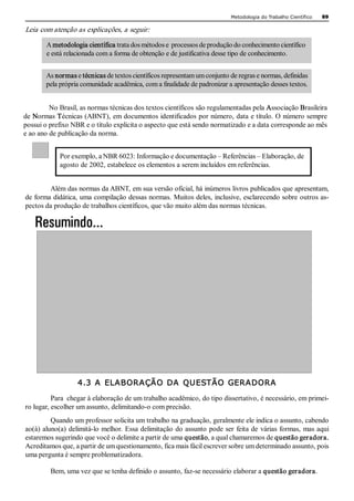 Metodologia do Trabalho Científico   89 

Leia com atenção as explicações, a seguir: 

        A metodologia científica trata dos métodos e  processos de produção do conhecimento científico 
        e está relacionada com a forma de obtenção e de justificativa desse tipo de conhecimento. 


       As normas e técnicas de textos científicos representam um conjunto de regras e normas, definidas 
       pela própria comunidade acadêmica, com a finalidade de padronizar a apresentação desses textos. 


         No Brasil, as normas técnicas dos textos científicos são regulamentadas pela Associação Brasileira 
de Normas Técnicas (ABNT), em documentos identificados por número, data e título. O número sempre 
possui o prefixo NBR e o título explicita o aspecto que está sendo normatizado e a data corresponde ao mês 
e ao ano de publicação da norma. 


            Por exemplo, a NBR 6023: Informação e documentação – Referências – Elaboração, de 
            agosto de 2002, estabelece os elementos a serem incluídos em referências. 


        Além das normas da ABNT, em sua versão oficial, há inúmeros livros publicados que apresentam, 
de forma didática, uma compilação dessas normas. Muitos deles, inclusive, esclarecendo sobre outros as­ 
pectos da produção de trabalhos científicos, que vão muito além das normas técnicas. 




                   4.3  A  ELABORAÇÃO  DA  QUESTÃO  GERADORA 
          Para  chegar à elaboração de um trabalho acadêmico, do tipo dissertativo, é necessário, em primei­ 
ro lugar, escolher um assunto, delimitando­o com precisão. 
         Quando um professor solicita um trabalho na graduação, geralmente ele indica o assunto, cabendo 
ao(à) aluno(a)  delimitá­lo melhor.  Essa delimitação  do assunto  pode ser  feita de  várias formas,  mas aqui 
estaremos sugerindo que você o delimite a partir de uma questão, a qual chamaremos de questão geradora. 
Acreditamos que, a partir de um questionamento, fica mais fácil escrever sobre um determinado assunto, pois 
uma pergunta é sempre problematizadora. 

         Bem, uma vez que se tenha definido o assunto, faz­se necessário elaborar a questão geradora.
 