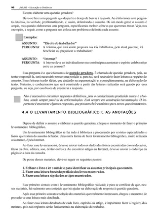 90    UNIUBE ­ Educação a Distância 

         E como elaborar uma questão geradora? 
        Deve­se fazer uma pergunta que desperte o desejo de buscar a resposta. Ao elaboramos uma pergun­ 
ta estamos, na verdade, problematizando, e, assim, delimitando o assunto. De um modo geral, o assunto é 
amplo, mas quando elaboramos uma pergunta, especificamos melhor sobre o que queremos tratar. Veja, nos 
exemplos, a seguir, como a pergunta nos coloca um problema e delimita cada assunto.

          Exemplos: 
        ASSUNTO:   “Direito do trabalhador” 
        PERGUNTA:  A reforma, que está sendo proposta nas leis trabalhistas, pelo atual governo, irá 
                   beneficiar ou prejudicar o trabalhador? 

        ASSUNTO:  “Internet” 
        PERGUNTA:  A Internet leva ao individualismo ou contribui para aumentar o espírito colaborativo 
                   entre as pessoas? 

          Essa pergunta é o que chamamos de questão geradora. É chamada de questão geradora, pois, ao 
tentar respondê­la, será necessário tomar uma posição e, para tal, será necessário fazer leituras a respeito do 
assunto. Essas leituras trarão idéias, que ajudarão na argumentação e, conseqüentemente, na elaboração do 
texto. Portanto, o  conhecimento que será construído a  partir das leituras realizadas será  gerado por essa 
pergunta, ou seja, por essa busca de encontrar a resposta. 

          Não é necessário encontrar respostas definitivas, pois o conhecimento produzido nunca é abso­ 
          luto, sendo sempre passível de reformulações. Está sempre em construção/reconstrução. O im­ 
          portante é encontrar algumas respostas, que possam abrir caminhos para novos questionamentos. 

        4.4  O  LEVAN TAM EN TO  BI BLI OGRÁFI CO  E  AS  AN OTAÇÕES 


        Depois de definir o assunto e elaborar a questão geradora, chegou o momento de fazer o primeiro 
levantamento  bibliográfico. 
         Um levantamento bibliográfico se faz indo à biblioteca e procurando por revistas especializadas e 
livros que tratam do assunto definido. Uma outra forma de fazer levantamento bibliográfico, muito utilizada 
atualmente, é pela Internet. 
          Ao fazer esse levantamento, deve­se anotar todos os dados das fontes encontradas (nome do autor, 
título da obra, editora, ano, dentre outros.). Ao encontrar artigos na Internet, deve­se anotar o endereço da 
página e a data da consulta. 

         De posse desses materiais, deve­se seguir os seguintes passos: 

         1. Folhear o livro e ler o sumário para identificar os assuntos principais que contém. 
         2. Fazer uma leitura breve do prefácio dos livros encontrados. 
         3. Fazer uma leitura rápida dos artigos encontrados. 

         Esse primeiro contato com o levantamento bibliográfico realizado é para se certificar de que, nes­ 
ses materiais, há realmente um conteúdo que irá ajudar na elaboração da resposta à questão geradora. 
        Após esse primeiro contato e seleção dos materiais que realmente interessam, chegou o momento de 
proceder a uma leitura mais detalhada. 
       Ao fazer essa leitura detalhada de cada livro, capítulo ou artigo, é importante fazer o registro dos 
mesmos, pois tais registros serão fundamentais na elaboração do trabalho. 
 