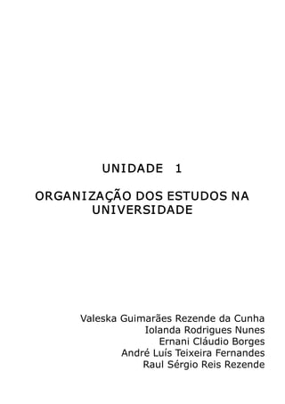 Metodologia do Trabalho Científico   9




          UN I DADE   1 

ORGAN I ZAÇÃO DOS ESTUDOS N A 
        UNI VERSI DADE 




      Valeska Guimarães Rezende da Cunha 
                  Iolanda Rodrigues Nunes 
                     Ernani Cláudio Borges 
              André Luís Teixeira Fernandes 
                  Raul Sérgio Reis Rezende
 