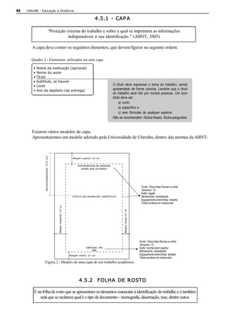 92   UNIUBE ­ Educação a Distância 

                                                                                                     4.5.1  ­  CAP A 

                                    “Proteção externa do trabalho e sobre a qual se imprimem as informações 
                                              indispensáveis à sua identificação.” (ABNT, 2005) 

        A capa deve conter os seguintes elementos, que devem figurar na seguinte ordem: 

        Quadro 2 ­ Elementos  utilizados em uma capa 

         • Nome da instituição (opcional) 
         • Nome do autor 
         • Título 
         • Subtítulo, se houver 
         • Local                                                                                              O  título  deve  expressar  o  tema  do  trabalho,  sendo 
         • Ano de depósito (da entrega)                                                                       apresentado  de  forma  concisa.  Lembrar  que  o  título 
                                                                                                              do  trabalho  será  lido  por  muitas  pessoas.  Um  bom 
                                                                                                              título deve ser: 
                                                                                                                   a)  curto; 
                                                                                                                   b) específico e 
                                                                                                                   c)  sem  fórmulas  de  qualquer  espécie. 
                                                                                                              Não se recomendam: títulos­frases, títulos­perguntas. 


        Existem vários modelos de capa. 
        Apresentaremos um modelo adotado pela Universidade de Uberaba, dentro das normas da ABNT: 
                Aproximadamente  12,0  cm 




                                                                              Margem  superior:  3,0  cm 


                                                                                   UNIVERSIDADE DE UBERABA 
                                                                                     <NOME  DOS AUTORES> 




                                                                                                                                                    Fonte: Times New Roman ou Arial 
                                                                                                                                                    Tamanho: 14 
                                                                                                                                                    Estilo: negrito 
                                                                             <TÍTULO  DO  TRABALHO:  SUBTÍ TUL O>                                   Alinhamento: centralizado 
                                                                                                                                                    Espaçamento entre linhas: simples 
                                                                                                                                                    Todas as letras em maiúsculas 
                                             Margem  esquerda:  3,0  cm 




                                                                                                                       Margem  direita  2,0  cm 




                                                                                                                                                   Fonte: Times New Roman ou Arial 
                                                                                                                                                   Tamanho: 12 
                                                                                           UBERABA ­ MG                                            Estilo: normal (sem negrito) 
                                                                                               2006                                                Alinhamento: centralizado 
                                                                           Margem  inferior:  2,0  cm                                              Espaçamento entre linhas: simples 
                                                                                                                                                   Todas as letras em maiúsculas 
                Figura 2 ­ Modelo de uma capa de um trabalho acadêmico. 



                                                                                    4.5.2  FOLHA DE ROSTO 

         É na folha de rosto que se apresentam os elementos essenciais à identificação do trabalho e é também 
             nela que se esclarece qual é o tipo de documento ­ monografia, dissertação, tese, dentre outos
 