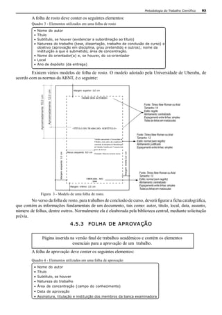 Metodologia do Trabalho Científico   93 

         A folha de rosto deve conter os seguintes elementos: 
         Quadro 3 ­ Elementos utilizados em uma folha de rosto 
          • Nome  do  autor 
          • Título 
          • Subtítulo, se houver (evidenciar a subordinação ao título) 
          • Natureza do trabalho (tese, dissertação, trabalho de conclusão de curso) e 
            objetivo (aprovação em disciplina, grau pretendido e outros); nome da 
            instituição a que é submetido; área de concentração. 
          • Nome do orientador(a) e, se houver, do co­orientador 
          • Local 
          • Ano de depósito (da entrega) 

        Existem vários modelos de folha de rosto. O modelo adotado pela Universidade de Uberaba, de 
acordo com as normas da ABNT, é o seguinte: 
                                           Aproximadamente  12,0  cm 




                                                                                                            Margem  superior:  3,0  cm 
              Aproximadamente  15,0  cm 




                                                                                                                    <NOME  DOS AUTORES> 


                                                                                                                                                                                                                 Fonte: Times New Roman ou Arial 
                                                                                                                                                                                                                 Tamanho: 14 
                                                                                                                                                                                                                 Estilo: negrito 
                                                                                                                                                                                                                 Alinhamento: centralizado 
                                                                                                                                                                                                                 Espaçamento entre linhas: simples 
                                                                                                                                                                                                                 Todas as letras em maiúsculas 

                                                                                                           <TÍTULO  DO  TRABALHO:  SUBTÍ TUL O> 

                                                                                                                                                                                                           Fonte: Times New Roman ou Arial 
                                                                                                                                   Trabalho apresentado à Universidade de 
                                                                                                                                                                                                           Tamanho: 12 
                                                                                                                                   Uberaba,  como parte  das exigências  à                                 Estilo: normal (sem negrito) 
                                                                                                                                   conclusão da disciplina de Metodologia                                  Alinhamento: justificado 
                                                                                                                                   do Trabalho Científico do 1º semestre do                                Espaçamento entre linhas: simples 
                                                                                                                                   curso de Xxxxxx 
                                                                                                                                                                               Margem  direita  2,0  cm 
                                                                        Margem  esquerda:  3,0  cm 




                                                                                                      Recuo  esquerdo:  8,0  cm 
                                                                                                                                   Orientador: Monomo nomono momo 




                                                                                                                                                                                                             Fonte: Times New Roman ou Arial 
                                                                                                                                                                                                             Tamanho: 12 
                                                                                                                         UBERABA ­ MG                                                                        Estilo: normal (sem negrito) 
                                                                                                                             2006 
                                                                                                                                                                                                             Alinhamento: centralizado 
                                                                                                         Margem  inferior:  2,0  cm                                                                          Espaçamento entre linhas: simples 
                                                                                                                                                                                                             Todas as letras em maiúsculas 
              Figura  3 ­ Modelo de uma folha de rosto. 
         No verso da folha de rosto, para trabalhos de conclusão de curso, deverá figurar a ficha catalográfica, 
que contém as informações fundamentais de um documento, tais como: autor, título, local, data, assunto, 
número de folhas, dentre outros. Normalmente ela é eleaborada pela biblioteca central, mediante solicitação 
prévia. 
                                                                                                         4.5.3  FOLHA  DE AP ROVAÇÃO 

                        Página inserida na versão final de trabalhos acadêmicos e contém os elementos 
                                         essenciais para a aprovação de um  trabalho.
         A folha de aprovação deve conter os seguintes elementos: 
         Quadro 4 ­ Elementos utilizados em uma folha de aprovação 
          • Nome  do  autor 
          • Título 
          • Subtítulo, se houver 
          • Natureza do trabalho 
          • Área  de  concentração  (campo  do  conhecimento) 
          • Data  de aprovação 
          • Assinatura, titulação e instituição dos membros da banca examinadora 
 
