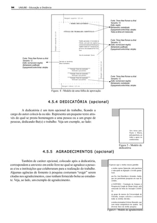94    UNIUBE ­ Educação a Distância 




                                                                                         Margem  superior:  3,0  cm 
                                                                                                                                                                                               Fonte: Times New Roman ou Arial 
                                                                                                  <  NOME  DOS AUTORES>                                                                        Tamanho: 14 
                                                                                                                                                                                               Estilo: negrito 
                                                                                                                                                                                               Alinhamento: centralizado 
                                                                                                                                                                                               Espaçamento entre linhas: simples 
                                                                                       <TÍTULO  DO  TRABALHO:  SUBTÍ TUL O>                                                                    Todas as letras em maiúsculas 




                                                  Margem  esquerda:  3,0  cm 
                                                                                                                 Trabalho apresentado à Universidade de                                        Fonte: Times New Roman ou Arial 
                                                                                                                 Uberaba,  como parte  das exigências  à                                       Tamanho: 12 
                                                                                                                 conclusão da disciplina de Metodologia do                                     Estilo: normal (sem negrito) 
                                                                                                                 Trabalho Científico do 1º semestre do curso                                   Alinhamento: justificado 
                                                                                                                 de Xxxxxx, sob orientação do Prof. Xxxx 
                                                                                                                 Xxxx. 
                                                                                                                                                                                               Espaçamento entre linhas: simples 

                                                                                                                 Área de concentração:  Xxxxxx 

          Fonte: Times New Roman ou Arial 
          Tamanho: 12 




                                                                                                                                                                Margem  direita  2,0  cm 
                                                                                Aprovado em: dia/mês/ano 
          Estilo: normal (sem negrito)                                          Banca Examinadora: 
          Alinhamento: justificado 
          Espaçamento entre linhas: simples 
                                                                                                   Titulação. Nome do examinador 
                                                                                                      Instituição a que pertence 

                                                                                                   Titulação. Nome do examinador 
                                                                                                      Instituição a que pertence 
                                                                                                                                                                                               Fonte: Times New Roman ou Arial 
                                                                                                   Titulação. Nome do examinador 
                                                                                                      Instituição a que pertence                                                               Tamanho: 12 
                                                                                                                                                                                               Estilo: normal (sem negrito) 
                                                                                                                                                                                               Alinhamento: centralizado 
                                                                                    Margem  inferior:  2,0  cm                                                                                 Espaçamento entre linhas: simples 

                                               Figura  4 ­ Modelo de uma folha de aprovação. 



                                           4.5.4  DEDI CATÓR I A  (opcional) 

         A  dedicatória  é  um  item  opcional  do  trabalho,  ficando  a 
cargo do autor colocá­la ou não. Representa um pequeno texto atra­ 
vés do qual se presta homenagem a uma pessoa ou a um grupo de 
pessoas, dedicando­lhe(s) o trabalho. Veja um exemplo, ao lado: 

                                                                                                                                                                                                                          Aos  meus  pais, 
                                                                                                                                                                                                                          Paulo  e  Maria, 
                                                                                                                                                                                                                          pela paciência, ca­ 
                                                                                                                                                                                                                          rinho  e  apoio  in­ 
                                                                                                                                                                                                                          condicionais 


                                                                                                                                                                                                           Figura 5 ­ Modelo de 
                                                                                                                                                                                                           dedicatória 
                                    4.5.5    AGR ADECI M EN TOS  (opcional) 

          Também de caráter opcional, colocado após a dedicatória, 
correspondem a um texto em estilo livre no qual se agradece a pesso­                                                                                                                         Expresso  aqui a  minha sincera  gratidão: 

as e/ou a instituições que colaboraram para a realização do trabalho.                                                                                                                           a minha  esposa Aparecida,  pela paciência 
                                                                                                                                                                                                e toda ajuda na digitação e revisão grama­ 
Algumas agências de fomento à pesquisa costumam “exigir” serem                                                                                                                                  tical; 

citadas nos agradecimentos, caso tenham fornecido bolsa ao estudan­                                                                                                                             aos Srs. José Bonifácio e Aristides  Antão, 
                                                                                                                                                                                                que me permitiram pesquisar em suas fa­ 
te. Veja, ao lado, um exemplo de agradecimento.                                                                                                                                                 zendas; 
                                                                                                                                                                                                a  FAPEMIG  ­  Fundação  de Amparo  à 
                                                                                                                                                                                                Pesquisa do Estado de Minas Gerais, pela 
                                                                                                                                                                                                concessão  de bolsa  de Iniciação  Científi­ 
                                                                                                                                                                                                ca; 
                                                                                                                                                                                                ao  grupo  de tutores  da  Universidade  de 
                                                                                                                                                                                                Uberaba,  sempre  solícitos  a  esclarecer 
                                                                                                                                                                                                todas  as minhas  dúvidas; 
                                                                                                                                                                                                a minha orientadora Erileine Benedeti, que 
                                                                                                                                                                                                com  muita  competência me  ajudou    nas 
                                                                                                                                                                                                diversas  fases  de minha  pesquisa.
                                                                                                                                                                                            Figura 6 ­ Modelo de agradecimento 
 