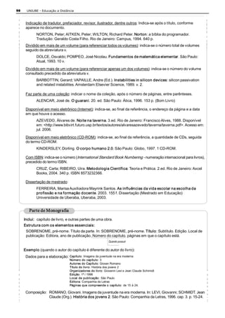 98    UNIUBE ­ Educação a Distância 



      Indicação de tradutor, prefaciador, revisor, ilustrador, dentre outros: Indica­se após o título, conforme 
      aparece no documento. 
             NORTON, Peter; AITKEN, Peter; WILTON, Richard Peter. Norton: a bíblia do programador. 
             Tradução: Geraldo Costa Filho. Rio de Janeiro: Campus, 1994. 640 p. 
      Dividido em mais de um volume (para referenciar todos os volumes): indica­se o número total de volumes 
      seguido da abreviatura v. 
             DOLCE, Osvaldo; POMPEO, José Nicolau. Fundamentos de matemática elementar. São Paulo: 
             Atual, 1993. 10 v. 
      Dividido em mais de um volume (para referenciar apenas um dos volumes): indica­se o número do volume 
      consultado precedido da abreviatura v. 
             BARBOTTIN, Gerard; VAPAILLE, Andre (Ed.). Instabilities in silicon devices: silicon passivation 
             and related instabilites. Amsterdam:Elsevier Science, 1989. v. 2. 

      Faz parte de uma coleção: indicar o nome da coleção, após o número de páginas, entre parênteses. 
             ALENCAR, José de. O guarani. 20. ed. São Paulo: Ática, 1996. 153 p. (Bom Livro) 

      Disponível em meio eletrônico (Internet): indica­se, ao final da referência, o endereço da página e a data 
      em que houve o acesso. 
             AZEVEDO, Álvares de. Noite na taverna. 3.ed. Rio de Janeiro: Francisco Alves, 1988. Disponível 
             em: <http://www.bibvirt.futuro.usp.br/textos/autores/alvaresazevedo/taverna/taverna.pdf>. Acesso em: 
             jul. 2006. 

      Disponível em meio eletrônico (CD­ROM): indica­se, ao final da referência, a quantidade de CDs, seguida 
      do termo CD­ROM. 
             KINDERSLEY, Dorling. O corpo humano 2.0. São Paulo: Globo, 1997. 1 CD­ROM. 

      Com ISBN: indica­se o número (International Standard Book Numbering ­ numeração internacional para livros), 
      precedido do termo ISBN. 
             CRUZ, Carla; RIBEIRO, Uira. Metodologia Científica: Teoria e Prática. 2.ed. Rio de Janeiro: Axcel 
             Books, 2004. 340 p. ISBN 8573232366. 

      Dissertação de mestrado: 
             FERREIRA, Marisa Auxiliadora Mayrink Santos. As influências da vida escolar na escolha da 
             profissão e na formação docente. 2003. 155 f. Dissertação (Mestrado em Educação) 
             Universidade de Uberaba, Uberaba, 2003. 


        Parte de Monografia 
     Inclui:  capítulo de livro, e outras partes de uma obra.
     Estrutura com os elementos essenciais: 
      SOBRENOME, pré­nome. Título da parte. In: SOBRENOME, pré­nome. Título: Subtítulo. Edição. Local de 
      publicação: Editora, ano de publicação. Número do capítulo, páginas em que o capítulo está. 
                                                             Quando possuir 

     Exemplo (quando o autor do capítulo é diferente do autor do livro): 
      Dados para a elaboração: Capítulo: Imagens da juventude na era moderna 
                                  Número do capítulo: 3 
                                  Autores do Capítulo: Giovan Romano 
                                  Título do livro: História dos jovens 2 
                                  Organizadores do livro: Giovanni Levi e Jean Claude Schimidt 
                                  Edição: 1ª / 1996 
                                  Local  de  publicação:  São  Paulo 
                                  Editora: Companhia da Letras 
                                  Páginas que compreende o capítulo: de 15 à 24. 

      Composição:  ROMANO, Giovani. Imagens da juventude na era moderna. In: LEVI, Giovanni; SCHMIDT. Jean 
                   Claude (Org.). História dos jovens 2. São Paulo: Companhia da Letras, 1996. cap. 3. p. 15­24. 
 