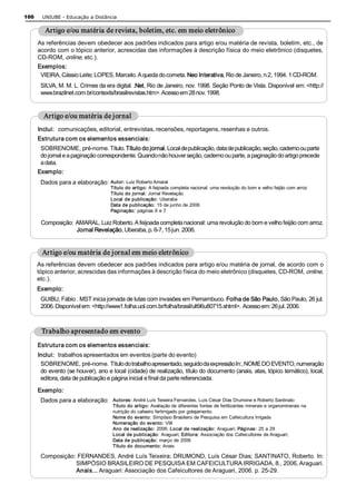 100    UNIUBE ­ Educação a Distância 

         Artigo e/ou matéria de revista, boletim, etc. em meio eletrônico 
      As referências devem obedecer aos padrões indicados para artigo e/ou matéria de revista, boletim, etc., de 
      acordo com o tópico anterior, acrescidas das informações à descrição física do meio eletrônico (disquetes, 
      CD­ROM, online, etc.). 
      Exemplos: 
       VIEIRA, Cássio Leite; LOPES, Marcelo. A queda do cometa. Neo Interativa, Rio de Janeiro, n.2, 1994. 1 CD­ROM. 
       SILVA, M. M. L. Crimes da era digital. .Net, Rio de Janeiro, nov. 1998. Seção Ponto de Vista. Disponível em: <http:// 
       www.brazilnet.com.br/contexts/brasilrevistas.htm>. Acesso em 28 nov. 1998. 


        Artigo e/ou matéria de jornal 
      Inclui:  comunicações, editorial, entrevistas, recensões, reportagens, resenhas e outros. 
      Estrutura com os elementos essenciais: 
       SOBRENOME, pré­nome. Título. Título do jornal, Local de publicação, data de publicação, seção, caderno ou parte 
       do jornal e a paginação correspondente. Quando não houver seção, caderno ou parte, a paginação do artigo precede 
       a data. 
      Exemplo: 
       Dados para a elaboração:  Autor: Luiz Roberto Amaral 
                                    Título do artigo: A feijoada completa nacional: uma revolução do bom e velho feijão com arroz 
                                    Título do jornal: Jornal Revelação 
                                    Local de publicação:  Uberaba 
                                    Data de publicação: 15 de junho de 2006 
                                    Paginação: páginas 6 e 7 

       Composição:  AMARAL, Luiz Roberto. A feijoada completa nacional: uma revolução do bom e velho feijão com arroz. 
                    Jornal Revelação, Uberaba, p. 6­7, 15 jun. 2006. 


       Artigo e/ou matéria de jornal em meio eletrônico 
      As referências devem obedecer aos padrões indicados para artigo e/ou matéria de jornal, de acordo com o 
      tópico anterior, acrescidas das informações à descrição física do meio eletrônico (disquetes, CD­ROM, online, 
      etc.). 
      Exemplo: 
       GUIBU, Fábio . MST inicia jornada de lutas com invasões em Pernambuco. Folha de São Paulo, São Paulo, 26 jul. 
       2006. Disponível em: <http://www1.folha.uol.com.br/folha/brasil/ult96u80715.shtml>.  Acesso em: 26 jul. 2006. 



       Trabalho apresentado em evento 
      Estrutura com os elementos essenciais: 
      Inclui:  trabalhos apresentados em eventos (parte do evento)
       SOBRENOME, pré­nome.  Título do trabalho apresentado, seguido da expressão In:, NOME DO EVENTO, numeração 
       do evento (se houver), ano e local (cidade) de realização, título do documento (anais, atas, tópico temático), local, 
       editora, data de publicação e página inicial e final da parte referenciada. 

      Exemplo: 
       Dados para a elaboração:      Autores: André Luís Teixeira Fernandes, Luís César Dias Drumone e Roberto Santinato 
                                     Título do artigo: Avaliação de diferentes fontes de fertilizantes minerais e organominerais na 
                                     nutrição do cafeeiro fertirrigado por gotejamento. 
                                     Nome do evento: Simpósio Brasileiro de Pesquisa em Cafeicultura Irrigada 
                                     Numeração do evento: VIII 
                                     Ano de realização: 2006; Local de realização: Araguari; Páginas: 25 a 29 
                                     Local de publicação: Araguari; Editora: Associação dos Cafeicultores de Araguari; 
                                     Data de publicação: março de 2006 
                                     Título do documento: Anais 

       Composição: FERNANDES, André Luís Teixeira; DRUMOND, Luís César Dias; SANTINATO, Roberto. In: 
                  SIMPÓSIO BRASILEIRO DE PESQUISA EM CAFEICULTURA IRRIGADA, 8., 2006, Araguari. 
                  Anais... Araguari: Associação dos Cafeicultores de Araguari, 2006. p. 25­29. 
 