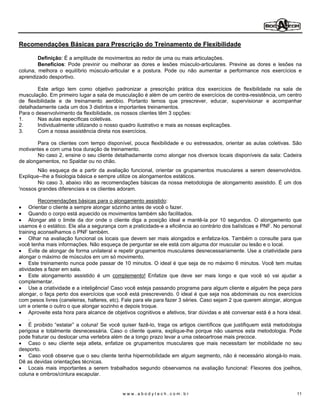 Recomendações Básicas para Prescrição do Treinamento de Flexibilidade

        Definição: É a amplitude de movimentos ao redor de uma ou mais articulações.
        Benefícios: Pode previnir ou melhorar as dores e lesões músculo-articulares. Previne as dores e lesões na
coluna, melhora o equilíbrio músculo-articular e a postura. Pode ou não aumentar a performance nos exercícios e
aprendizado desportivo.

        Este artigo tem como objetivo padronizar a prescrição prática dos exercícios de flexibilidade na sala de
musculação. Em primeiro lugar a sala de musculação é além de um centro de exercícios de contra-resistência, um centro
de flexibilidade e de treinamento aeróbio. Portanto temos que prescrever, educar, supervisionar e acompanhar
detalhadamente cada um dos 3 distintos e importantes treinamentos.
Para o desenvolvimento da flexibilidade, os nossos clientes têm 3 opções:
1.      Nas aulas específicas coletivas.
2.      Individualmente utilizando o nosso quadro ilustrativo e mais as nossas explicações.
3.      Com a nossa assistência direta nos exercícios.

        Para os clientes com tempo disponível, pouca flexibilidade e ou estressados, orientar as aulas coletivas. São
motivantes e com uma boa duração de treinamento.
        No caso 2, ensine o seu cliente detalhadamente como alongar nos diversos locais disponíveis da sala: Cadeira
de alongamentos, no Spaldar ou no chão.
        Não esqueça de a partir da avaliação funcional, orientar os grupamentos musculares a serem desenvolvidos.
Explique--lhe a fisiologia básica e sempre utilize os alongamentos estáticos.
        No caso 3, abaixo irão as recomendações básicas da nossa metodologia de alongamento assistido. É um dos
'nossos grandes diferenciais e os clientes adoram.

         Recomendações básicas para o alongamento assistido:
     Orientar o cliente a sempre alongar sózinho antes de você o fazer.
     Quando o corpo está aquecido os movimentos também são facilitados.
     Alongar até o limite da dor onde o cliente diga a posição ideal e mantê-la por 10 segundos. O alongamento que
usamos é o estático. Ele alia a segurança com a praticidade-e a eficiência ao contrário dos balísticas e PNF. No personal
training aconselhamos o PNF também.
     Olhar na avaliação funcional os locais que devem ser mais alongados e enfatiza-los. Também o consulte para que
você tenha mais informações. Não esqueça de perguntar se ele está com alguma dor muscular ou lesão e o local.
     Evite de alongar de forma unilateral e repetir grupamentos musculares desnecessariamente. Use a criatividade para
alongar o máximo de músculos em um só movimento.
     Este treinamento nunca pode passar de 10 minutos. O ideal é que seja de no máximo 6 minutos. Você tem muitas
atividades a fazer em sala.
     Este alongamento assistido é um complemento! Enfatize que deve ser mais longo e que você só vai ajudar a
complementar.
     Use a criatividade e a inteligência! Caso você esteja passando programa para algum cliente e alguém lhe peça para
alongar, o faça perto dos exercícios que você está prescrevendo. 0 ideal é que seja nos abdominais ou nos exercícios
com pesos livres (caneleiras, halteres, etc). Fale para ele para fazer 3 séries. Caso sejam 2 que querem alongar, alongue
um e oriente o outro o que alongar sozinho e depois troque.
     Aproveite esta hora para alcance de objetivos cognitivos e afetivos, tirar dúvidas e até conversar está é a hora ideal.
     .
     É proibido estalar a coluna! Se você quiser fazê-lo, traga os artigos científicos que justifiquem está metodologia
perigosa e totalmente desnecessária. Caso o cliente queira, explique-lhe porque não usamos esta metodologia. Pode
pode fraturar ou deslocar uma vertebra além de a longo prazo levar a uma osteoartrose mais precoce.
     Caso o seu cliente seja atleta, enfatize os grupamentos musculares que mais necessitam ter mobilidade no seu
desporto.
     Caso você observe que o seu cliente tenha hipermobilidade em algum segmento, não é necessário alongá-lo mais.
Dê as devidas orientações técnicas.
     Locais mais importantes a serem trabalhados segundo observamos na avaliação funcional: Flexores dos joelhos,
coluna e ombros/cintura escapular.


                                             www.abodytech.com.br                                                        11
 