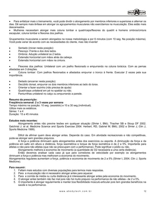 Para enfatizar mais o treinamento, você pode dividir o alongamento por membros inferiores e superiores e alternar os
dias. Dê sempre mais ênfase em alongar os agrupamentos musculares não exercitamos na musculação. Eles estão mais
descansados.
    Mulheres necessitam alongar mais coluna lombar e quadríceps/flexores do quadril e homens ombros/cintura
escapular, coluna lombar e flexores dos joelhos.

Grupamentos musculares a serem alongados na nossa metodologia e por 6 minutos (com 10 seg. Na posição máxima).
Você pode variar de acordo com as necessidades do cliente, mas não invente!

        Sentado (iniciar nesta posição):
        Pescoço: Frente e dos dois lados.
        Ombros: Adução unilateral os 2 lados.
        Extensão horizontal com mãos atrás da cabeça.
        Extensão horizontal com mãos na cintura.

        Flexores dos joelhos: Unilateral com um joelho flexionado e empurrando na coluna torácica. Com as pernas
afastadas em 3 direções.
        Coluna lombar: Com joelhos flexionados e afastados empurrar o tronco à frente. Executar 2 vezes pela sua
importância.

        Deitado (encerrar nesta posição):
        Decúbito dorsal, empurrar os dois membros inferiores ao lado do torax.
        Orientar a fazer sozinho (não precisa de ajuda)
        Quadríceps unilateral em pé no spaldar ou não.
        Panturrilhas unilateral no calço ou empurrando a parede.

Resumo da prescrição:
Freqüência semanal: 2 a 3 vezes por semana
Tempo máximo na posição: 10 seg. (assistido) e 10 a 30 seg.(individual).
Utilize mais os estáticos.
Séries: 1 a 4
Duração: 15 a 45 minutos

Estudos mais recentes:
        Alongamento antes não previne lesões em qualquer situação (Shrier I, BMJ, Thacher SB e Stoup DF 2002.
Gelchrist J. et al. Medicine Science and Sports Exercise 2004. Herbert, RD, Gabriel M, BMJ, 2002 e Shrier J, Clin J,
Sports Medicine 1999).

         Dificil de afirmar quem deve alongar antes. Depende do caso. Em atividade recreacionais e não competitivas,
pode-se alongar sem grandes prejuízos.
         A força e potência diminuem após alongamentos antes dos exercícios ou esporte. A diminuição da força e da
potência em salto em altura e distância, força issométrica e torque de força isométrica é de 2 a 5%. Importante para
atletas e não para não atletas (que não se preocupam com a performance). Pode significar o pódio ou não.
         Alongamento melhora a economia de movimento (a quantidade de O2 necessária a uma certa distância).
         Então devemos analisar cada caso já que para corredores de velocidade por exemplo os alongamentos
diminuem a força e potência mas melhoram a economia do movimento.
Alongamentos regulares aumentam a força, potência e economia de movimento de 2 a 5% (Shrier I, 2004, Clin J, Sports
Medicine).

Para resumir:
   1. Faltam mais estudos com diversas populações para termos mais respostas.
   2. Para a musculação não é necessário alongar antes para aquecer.
   3. Para a corrida de média ou curta distância já é interessante alongar antes pela economia do movimento.
   4. O alongar antes também não faz mal pois não há muito prejuizo na performance de não atletas de 2 a 5%.
   5. O importante é alongar regularmente e manter boa flexibilidade músculo-articular pois tem grandes benefícios na
       saúde e na performance.

                                            www.abodytech.com.br                                                      12
 