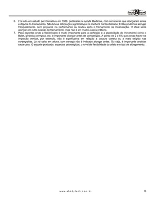 6. Foi feito um estudo por Cornellius em 1988, publicado na sports Medicine, com corredores que alongaram antes
   e depois do treinamento. Não houve diferenças significativas na melhora da flexibilidade. Então podemos alongar
   tranquilamente, sem prejuizos na performance ou lesões após o treinamento da musculação. O ideal seria
   alongar em outra sessão de treinamento, mas não é em muitos casos práticos.
7. Para esportes onde a flexibilidade é muito importante para a perfeição e a plasticidade do movimento como o
   Balet, ginástica olímpica, etc, é importante alongar antes da competição. A perda de 2 a 5% que possa haver na
   impulsão vertical, por exemplo, não é significativa em relação a postura correta ou a mais exigida nas
   coreografias. Já no salto em altura, com certeza não é indicado alongar antes. Ou seja, é importante analisar
   cada caso. O esporte praticado, aspectos psicológicos, o nível de flexibilidade do atleta e o tipo de alongamento.




                                        www.abodytech.com.br                                                      13
 