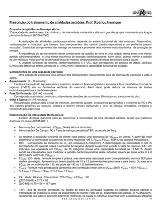 Prescrição do treinamento de atividades aeróbias: Prof. Rodrigo Henrique

Conceito de aptidão cardiorrespiratória:
 Capacidade de realizar exercício dinâmico, de intensidade moderada a alta com grandes grupos musculares por longos
períodos de tempo (ACSM-2000).

        A realização de atividades cardiorrespiratórias depende do estado funcional de três sistemas: Respiratório,
cardiovascular e muscular, que formam dois componentes. Um central (cardiorrespiratório) e um periférico (neuro-
muscular). Esses dois componentes irão interagir de maneira a promover uma maneira mais econômica de produção de
energia.
        A importância do aprimoramento deste componente da aptidão se deve a uma relação direta entre uma melhor
aptidão cardiorrespiratória e uma menor incidência de doenças cardiovasculares. Além disso, quanto melhor a aptidão
de um indivíduo maior o nível de atividade física do mesmo, proporcionando diversos benefícios para a saúde.
        A unidade funcional do sistema cardiorrespiratório é o VO2, que corresponde ao produto do débito cardíaco
(L/min) pela diferença arterio-venosa de o2 ( mlO2/min), indicando a capacidade funcional do coração.

Componentes de uma sessão de exercício:
        Uma sessão de exercícios deve possuir três componentes: Aquecimento, fase de estímulo do exercício e volta à
calma.
Aquecimento: (5 - 10 minutos)
    Facilita a transição do repouso para o exercício, acelera o fluxo sangüíneo e aumenta a taxa metabólica do nível de
repouso (1MET) até as demandas aeróbias do exercício. Além disso pode reduzir as chances de lesões
musculoesqueléticas e cardiovasculares.
Fase De Estímulo: (20 - 60 minutos)
    Corresponde a atividade contínua ou intermitente (sessões de no mínimo 10 minutos no transcorrer do dia).
Volta à Calma: (5 10 minutos)
    Recuperação gradual após a fase de estímulo, permitindo ajustes circulatórios apropriados e o retorno da FC e PA
aos valores próximos ao repouso. Acelera o retorno venoso (reduzindo o risco de choque cirtulatório, vertigens e
hipotensão pós-exercício).

Determinação Da Intensidade Do Exercício:
         Existem diversas maneiras para se determinar a intensidade de uma atividade aeróbia, sendo que podemos
dividí-las em duas( ACSM-2001):

       Mensurações Laboratoriais: VO2MÁX, Niveis séricos de lactato.
       Mensurações De Campo: FC e Taxa de esforço percebido(TEP) ou escala de Borg.

       Ao receber a avaliação funcional do cliente você possui uma estimativa do VO2MÁX do cliente. A partir daí você
       determinar a intensidade do exercício de cinco maneiras: MET, FCMÁX, FCRES, TEP ou os cálculos metabólicos.
       MET: Corresponde ao consumo de O2 em repouso(3,5 ml/kg/min). A determinação da intensidade m METS
       corresponde em quantas vezes o consumo de oxigênio durante o exercício excede o valor de repouso. EX.: Um
       indivíduo que apresenta um VO2MÁX de 35 ml/kg/min possui uma capacidade funcional de 10 METS. Assim
       sendo as intensidades para melhorar a aptidão cardiorrespiratória deste indivíduo devem se situar entre 6 a 8
       METS(60% a 80% do VO2MÁX).
       FCMÁX: 220- idade. Fórmula simples e prática, mas deve estar associada a um outro parâmetro como a TEP para
       melhor correlação. Apresenta um desvio padrão de 10 a 12 batimentos/min para cima e para baixo. Ou seja se a
       FCMÁX de um indivíduo for 130, ela pode ser 142 ou 112 batimentos/min.
       FCRES: Fórmula mais precisa pois apresenta uma correlação linear com o VO2RES (60% FCRES = 60% VO2RES).
       % FCRES = (FCMÁX FCREP) x % FCRES + FCREP

       EX.: Idade: 20 anos, Intensidade: 75% FCRES e FCREP .: 68
       [(220-20)-68] x 0,75 + 68
       [200-68] x 0,75 + 68 = 167 bpm.

       TEP: Taxa de esforço percebido, ou escala de Borg ou Sensação sugerida de esforço, procura estimar a
       intensidade do exercício a sinais de desconforto do cliente: Falta de ar, desconforto nas pernas. O ACSM(2001),
       recomenda que para o exercício promover melhorias na saúde o indivíduo deve ficar com a respiração ofegante
                                           www.abodytech.com.br                                                      14
 