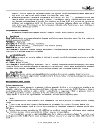 mas não a ponto de impedir que ele possa conversar com alguém e um leve desconforto nos MMII. Na escala de
       Borg de 1 a 10, o ideal é que o esforço fique de 3 (moderado) a 7 (muito forte).
       A intensidade dos exercícios deve se situar entre 50 a 85% VO2RES (65 - 90% FCMÁX para indivíduos com bons
       níveis de aptidão cardiorrespiratória e 40 a 70% VO2RES (55-80% FCMÁX) para os indivíduos com baixa aptidão ou
       com doenças cardiovasculares. A duração deve obedecer aos limites de 20 a 60 minutos, de maneira que
       atividades mais longas (acima de 30 min) devem ser de intensidades moderada a baixa e as atividades mais
       curtas (menos que 20 min) devem ser de intensidades moderada a alta. Recomenda-se que o indivíduo se
       exercite de 2 a 5 vezes por semana.

Progressão Do Treinamento:
       A progressão do treinamento deve ser feita em 3 estágios: Iniciação, aprimoramento e manutenção.

       INICIAÇÃO:
OBJETIVOS: Dar início ao processo adaptativo. Observar possíveis pontos de desconforto como: Falta de ar no início da
atividade e desconforto nos MMII.
PERÍODO: 2 - 4 semanas.
DURAÇÃO: 15-30 minutos; contínuo ou intermitente.
INTENSIDADE: 40 a 60% VO2RES ( Levar em conta o nível inicial de aptidão)
FREQÜÊNCIA: 3-4 x por semana.
OBSERVAÇÕES: estabelecer objetivos realistas, estar atento a possíveis sinais de desconforto do cliente como: Falta
de ar no início da atividade e desconforto nos MMII.

      APRIMORAMENTO:
OBJETIVOS: proporcionar um aumento gradual do estímulo do exercício permitindo maiores aprimoramentos na aptidão
cardiorrespiratória.
PERÍODO: 4 a 6 meses.
INTENSIDADE: 50 a 85% VO2RES
OBSERVAÇÕES: Aumentar as cargas de trabalho a cada 2-3 semanas, observar a tolerância à nova carga, até o cliente
conseguir suportar uma atividade moderada a vigorosa por 20-30 minutos no mínimo. Evitar a prescrição de atividades
contínuas, utilizar métodos como fartlek . Procurar prescrever um treino mais motivante e atraente para o cliente.

      MANUTENÇÃO:
OBJETIVOS: Manutenção a longo prazo da aptidão cardiorrespiratória desenvolvida no estágio de aprimoramento.
OBSERVAÇÕES: Reavaliar o programa com o estabelecimento de novas metas, variar as atividades para a prevenção
de lesões musculoesqueléticas.

Atendimento No Setor Aeróbio:

Primeiro Atendimento:
Se apresentar ao cliente, explicando o resultado obtido na avaliação. Explicar o funcionamento do aparelho a ser
utilizado ( programas, controles de velocidade, inclinação, botões de pausa, mensuração de FC). Explicar as fases do
exercício(aquecimento, estímulo e volta à calma) e procedimento de segurança. Indicar os possíveis sinais de
desconforto que o cliente vai sentir e o controle da FC pelos professores da musculação.
Use ao máximo os recursos dos equipamentos e não se limite a ensiná-lo o manual ou Quick Start

     Dicas:
     Procure mostrar para o cliente que ele pode ter melhoras de 10 a 30% no VO2 nas 4 primeiras semanas de treino
regular;
     O exercício não precisa ser contínuo, você pode separá-lo em sessões de no mínimo 10 minutos durante o dia;
     Educar o cliente para não utilizar a FC como único parâmetro de intensidade do exercício; associar sempre com a
TEP (Borg).
     Recomenda-se um gasto energético de 150 a 400 kcal por sessão de exercício para melhorias na saúde e estética.
Para indivíduos obesos o mínimo recomendável é 300kcal caso ele tenha condições.
     Procure mostrar com números os progressos obtidos pelo cliente e comemore esses resultados. Por exemplo: se um
cliente possui um VO2 de 30 ml/kg/min e está começando a treinar, ele pode ter um progresso até 33 a 39 ml/kg/min (10
a 30%);

                                          www.abodytech.com.br                                                     15
 