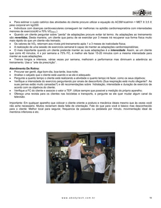 Para estimar o custo calórico das atividades do cliente procure utilizar a equação do ACSM kcal/min = MET X 3,5 X
peso corporal em kg/200.
     Indivíduos com doenças cardiovasculares conseguem ter melhorias na aptidão cardiorrespiratória com intensidades
menores de exercício(40 a 70% VO2RES.)
     Quando um cliente perguntar sobre perda de adaptações procure evitar tal termo. As adaptações ao treinamento
são revertidas. Desta maneira, um cliente qua parou de se exercitar por 3 meses irá recuperar sua forma física muito
mais rápido do que um cliente não treinado;
     Os valores de VO2 retornam aos níveis pré-treinamento após 1 a 3 meses de inatividade física;
     A realização de uma sessão de exercícios semanal é capaz de manter as adaptações cardiorrespiratórias;
     O mais importante quando um cliente pretende manter as suas adaptações é a intensidade. Assim, se um cliente
que corre 40 minutos, 4 x por semana a 75% FC, é melhor ele fazer 15-20 minutos com a mesma intensidade para
manter as suas adaptações.
     Treinos longos e intensos, várias vezes por semana, melhoram a performance mas diminuem a aderência ao
treinamento. Use a arte da prescrição .

Atendimento De Rotina:
   Procurar ser gentil, diga bom-dia, boa-tarde, boa-noite;
   Analise o calçado que o cliente está usando e se ele é adequado.
   Pergunte a quanto tempo o cliente está realizando a atividade e quanto tempo irá fazer, como os seus objetivos;
   Verifique a intensidade do exercício perguntando por sinais de desconforto (Sua respiração está muito ofegante? As
   suas pernas estão muito cansadas?) e dê recomendações sobre hidratação, intensidade e duração de exercício de
   acordo com os objetivos do cliente;
   Verifique a FC do cliente e associe o valor a TEP. Utilize sempre que possivel a medição do próprio aparelho;
   Ofereça uma revista para os clientes nas bicicletas e transports, e pergunte se ele quer mudar algum canal da
   televisão.

Importante: Em qualquer aparelho que colocar o cliente oriente a postura e mecânica ideais mesmo que ás vezes você
não ache necessário. Muitos reclamam desta falta de orientação. Fale do que para você é básico mas desconhecido
para o cliente: Melhor local para segurar, frequencia da passada ou pedalada por minuto, movimentação ideal de
membros inferiores e etc.




                                           www.abodytech.com.br                                                     16
 