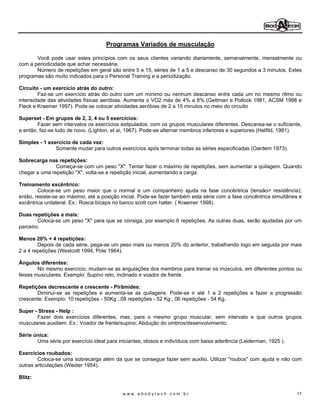 Programas Variados de musculação

       Você pode usar estes princípios com os seus clientes variando diariamente, semanalmente, mensalmente ou
com a periodicidade que achar necessária.
       Número de repetições em geral são entre 5 e 15, séries de 1 a 5 e descanso de 30 segundos a 3 minutos. Estes
programas são muito indicados para o Personal Training e a periodização.

Circuito - um exercício atrás do outro:
        Faz-se um exercício atrás do outro com um mínimo ou nenhum descanso entre cada um no mesmo ritmo ou
intensidade das atividades físicas aeróbias. Aumenta o VO2 máx de 4% a 8% (Gettman e Pollock 1981, ACSM 1998 e
Fleck e Kraemer 1997). Pode-se colocar atividades aeróbias de 2 a 15 minutos no meio do circuito

Superset - Em grupos de 2, 3, 4 ou 5 exercícios:
        Fazer sem intervalos os exercícios estipulados, com os grupos musculares diferentes. Descansa-se o suficiente,
e então, faz-se tudo de novo. (Lighton, et ai, 1967). Pode-se alternar membros inferiores e superiores (Hatfild, 1981).

Simples - 1 exercício de cada vez:
               Somente mudar para outros exercícios após terminar todas as séries especificadas (Oardem 1973).

Sobrecarga nas repetições:
               Começa-se com um peso "X". Tentar fazer o máximo de repetições, sem aumentar a quilagem. Quando
chegar a uma repetição "X", volta-se a repetição inicial, aumentando a carga.

Treinamento excêntrico:
        Coloca-se um peso maior que o normal e um companheiro ajuda na fase concêntrica (tensão> resistência);
então, resiste-se ao máximo, até a posição inicial. Pode-se fazer também esta série com a fase concêntrica simultânea e
excêntrica unilateral. Ex.: Rosca bíceps no banco scott com halter. ( Kraemer 1998).

Duas repetições a mais:
        Coloca-se um peso "X" para que se consiga, por exemplo 6 repetições. As outras duas, serão ajudadas por um
parceiro.

Menos 20% + 4 repetições:
        Depois de cada série, pega-se um peso mais ou menos 20% do anterior, trabalhando logo em seguida por mais
2 a 4 repetições (Westcott 1994, Pole 1964).

Ângulos diferentes:
        No mesmo exercício, mudam-se as angulações dos membros para treinar os músculos, em diferentes pontos ou
feixes musculares. Exemplo: Supino reto, inclinado e voador de frente.

Repetições decrescente e crescente - Pirâmides:
       Diminui-se as repetições e aumenta-se as quilagens. Pode-se ir até 1 a 2 repetições e fazer a progressão
crescente. Exemplo: 10 repetições - 50Kg ;.08 repetições - 52 Kg ; 06 repetições - 54 Kg.

Super - Stress - Help :
       Fazer dois exercícios diferentes, mas, para o mesmo grupo muscular, sem intervalo e que outros grupos
musculares auxiliem. Ex.: Voador de frente/supino; Abdução do ombros/desenvolvimento.

Série única:
       Uma série por exercício ideal para iniciantes, idosos e indivíduos com baixa aderência (Leiderman, 1925 ).

Exercícios roubados:
        Coloca-se uma sobrecarga além da que se consegue fazer sem auxilio. Utilizar "roubos" com ajuda e não com
outras articulações (Weider 1954).

Blitz:


                                            www.abodytech.com.br                                                     17
 