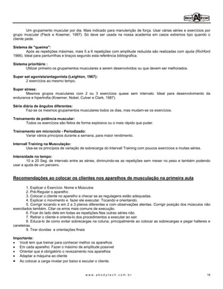 Um grupamento muscular por dia. Mais indicado para manutenção de força. Usar várias séries e exercícios por
grupo muscular (Fleck e Kraemer, 1997). Só deve ser usada na nossa academia em casos extremos tipo quando o
cliente pede.

Sistema de "queima":
        Após as repetições máximas, mais 5 a 6 repetições com amplitude reduzida são realizadas com ajuda (Richford
1966). Ideal para panturrilhas e braços segundo esta referência bibliografica.

Sistema prioritário :
      Utilizar primeiro os grupamentos musculares a serem desenvolvidos ou que devem ser melhorados.

Super set agonista/antagonista (Leighton, 1967):
       2 exercícios ao mesmo tempo.

Super stress:
       Mesmos grupos musculares com 2 ou 3 exercícios quase sem intervalo. Ideal para desenvolvimento da
endurance e hipertrofia (Kraemer, Nobel, Culver e Clark, 1987).

Série diária de ângulos diferentes:
        Faz-se os mesmos grupamentos musculares todos os dias, mas mudam-se os exercícios.

Treinamento de potência muscular:
       Todos os exercícios são feitos de forma explosiva ou o mais rápido que puder.

Treinamento em microciclo - Periodizado:
       Variar vários princípios durante a semana, para maior rendimento.

Intervall Training na Musculação:
        Usa-se os princípios de variação de sobrecarga do Intervall Training com poucos exercícios e muitas séries.

Intensidade no tempo:
        10 a 20 Seg. de intervalo entre as séries, diminuindo-se as repetições sem mexer no peso e também podendo
usar a ajuda de um parceiro.


Recomendações ao colocar os clientes nos aparelhos de musculação na primeira aula

        1. Explicar o Exercício: Nome e Músculos
        2. Pré-Regular o aparelho
        3. Colocar o cliente no aparelho e checar se as regulagens estão adequadas.
        4. Explicar o movimento e fazer ele executar. Tocando e orientando.
        5. Corrigir tocando e em 2 a 3 planos diferentes e com observações atentas. Corrigir posição dos músculos não
exercitados também. Citar os erros mais comuns de execução.
        6. Ficar do lado dele em todas as repetições.Nas outras séries não.
        7. Retirar o cliente e orienta-lo dos procedimentos a executar ao sair.
        8. Educa-lo de como evitar sobrecargas na coluna, principalmente ao colocar as sobrecargas e pegar halteres e
caneleiras.
        9. Tirar dúvidas e orientações finais

Importante:
   Você tem que treinar para conhecer melhor os aparelhos
   Em cada aparelho: Fazer o máximo de amplitude possível
   Orientar que é obrigatório o revezamento nos aparelhos
   Adaptar a máquina ao cliente
   Ao colocar a carga nivelar por baixo e escutar o cliente.


                                            www.abodytech.com.br                                                      18
 