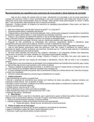 Recomendações por aparelhos para exercícios de musculação e dicas básicas de correção

         Hoje em dia o cliente não reclama tanto do nosso atendimento na musculação e sim da nossa supervisão e
correção dos exercícios. Então a nossa recomendação é que você corrija/oriente cada cliente pelo menos uma vez.
Utilize pelo menos duas recomendações /dicas de correção. Utilize também essas padronizações ao colocar o cliente
pela 1a vez nos aparelhos. Não esqueça de citar os músculos envolvidos.
Importante : Coloque também no programa de exercícios as regulagens personalizadas. Estas devem ser feitas na
ordem de cima para baixo.

     Mais dicas abaixo para você não falar "precisa de ajuda?", "e aí tudo bem?"
     Pergunte quantas séries e repetições está fazendo.
     Pergunte sobre a alimentação e se ela está adequada. Caso o cliente queira emagrecer comente sobre a importância
de aumentar o gasto calórico diário e o nosso programas de orientação nutricional.
     Cheque o seu programa de treinamento semanal e veja se ele está adequado para os seus objetivos e englobando
força / endurance muscular / flexibilidade e aeróbios com duração e intensidade ideais.
     Olhe o programa de musculação. Dê dicas, veja se o cliente está satisfeito e tem alguma dúvida.
     Pergunte se está aumentando as sobrecargas dos exercícios regularmente. Mostre a importância deste
procedimento para que alcance seus objetivos. Ensine-o a mudar no software de musculação.
     Cheque se o cliente não está com nenhuma dor ou lesão. Caso esteja, oriente, toque e faça testes musculares.
     Veja se está fazendo aquecimento antes dos exercícios. Caso não, mostre a importância do mesmo para a
prevenção de lesões e melhor rendimento nos exercícios. Comente que na 1ª série de cada exercício é interessante
diminuir a intensidade para prevenção de lesões.
     Dê dicas sobre variações nos exercícios tipo unilateral / alternados e com programas variados. Nos abdominais
sugira outros: na prancha, com halter, caneleira, etc. Nos pulleys sugira pegadas variadas.
     Nunca deixe o cliente ir embora sem alongar. Oriente-o e toque-o, é uma ótima hora para você passar as
informações.
     Nos aeróbios você tem uma riqueza de informações e atendimento. Crie-os. Não se limite a ver a freqüência
cardíaca.
     Elogie:Esta é outra arma poderosa de abordagem.Você emagreceu!Está mais forte!Que tenis bonito!Ou seja, invente
um jeito de falar algo de bom e que aumente a auto- estima da pessoa
     Cheque a validade do programa de treinamento, e, se estiver com mais de 3 meses oriente a confecção de um novo
por você. Mostre-lhe as vantagens: Melhores resultados,mais motivação,etc.
     A nossa avaliação funcional é de grande valia no treinamento.Cheque se a mesma está em dia. Caso não,convença-
a a fazer uma reavaliação.
     Somente cuidado para falarmos a mesma língua e trabalharmos em equipe.
1. Cadeira extensora
   Não hiperestender os joelhos na posição final
   Diminuir a amplitude de movimentos para clientes com históricos de dores nos joelhos e algumas mulheres com
propensão a lesão articular. Tem na apostila um artigo.
   Encostar a coluna no encosto, mantendo as curvaturas somente sobre lesões e a amplitude do movimento ideal.
   Postura da cintura escapular (aduzida)
   A flexão máxima deve ser de 90° a 100°
   Não há diferença entre os vastos para todas as posições.
   Maior ativação dos vastos que o reto femoral entre 140° e 150°.
a. Extensão dos joelhos - Quadríceps
     2. Mesa flexora
Com o tornozelo fletido é mais fácil o movimento, pois o gastrocnemio ajuda na flexão dos joelhos. Caso você queira
enfatizar mais os isquios-tibiais estenda o tornozelo. Em geral, recomendar a primeira posição.
    Postura da cintura escapular (aduzida), na postura sentada
    Estender totalmente o joelho ao final deste movimento sem hiperestender.
             a. Flexão dos joelhos : Bíceps femural, semitendinoso e semimembranoso
3. Flexão do joelho em pé Technogym:
  Fazer as regulagens do apoio do pé, da perna (posterior) e da amplitude do movimento
  Segurar firmemente no apoio das mãos e apoiar totalmente o tronco
  Posicionar o joelho que flexiona abaixo do apoio estofado


                                           www.abodytech.com.br                                                    19
 