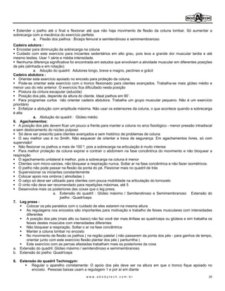 Estender o joelho até o final e flexionar até que não haja movimento de flexão da coluna lombar. Só aumentar a
sobrecarga com a mecânica do exercício perfeita
           a. Flexão dos joelhos : Bíceps femural e semitendinoso e semimembranoso
Cadeira adutora :
  Encostar para diminuição da sobrecarga na coluna
  Cuidado com este exercício para iniciantes sedentários em alto grau, pois leva a grande dor muscular tardia e até
mesmo lesões. Usar 1 série e média intensidade.
  Nenhuma diferença significativa foi encontrada em estudos que envolviam a atividade muscular em diferentes posições
de pés (alinhada e em rotação)
               a. Adução do quadril: Adutores longo, breve e magno, pectíneo e grácil
Cadeira abdutora :
    Orientar este exercício apoiado no encosto para proteção da coluna.
    Pode-se orientar este exercício com o tronco flexionado para clientes avançados. Trabalha-se mais glúteo médio e
menor uso do reto anterior. O exercício fica dificultado nesta posição
    Postura da cintura escapular (aduzida)
    Posição dos pés, depende da altura do cliente. Ideal joelhos em 90 .
    Para programas curtos não orientar cadeira abdutora. Trabalha um grupo muscular pequeno. Não é um exercício
prioritário
    Enfatizar a abdução com amplitude máxima. Não usar os extensores da coluna, o que acontece quando a sobrecarga
é alta
               a. Abdução do quadril : Glúteo médio
6. Agachamentos:
    A posição dos pés devem ficar um pouco a frente para manter a coluna no arco fisiológico - menor pressão intradiscal
e sem deslocamento do núcleo pulposo
    Só deve ser prescrito para clientes avançados e sem histórico de problemas de coluna
    O seu melhor uso é no Smith. Não esquecer de orientar a trava de segurança. Em agachamentos livres, só com
supervisão!
    Não flexionar os joelhos a mais de 100 º, pois a sobrecarga na articulação é muito intensa
    Para melhor proteção da coluna expirar e contrair o abdomem na fase concêntrica do movimento e não bloquear a
respiração
    O agachamento unilateral é melhor, pois a sobrecarga na coluna é menor
    Clientes com micro-varizes, não bloquear a respiração nunca. Soltar ar na fase concêntrica e não fazer isométricos.
    O joelho não pode passar na flexão da ponta do pé. Flexionar mais no quadril de trás
    Supervisionar os iniciantes constantemente
    Colocar apoio nos ombros ( almofadas )
    O calço só deve ser utilizado para clientes com pouca mobilidade na articulação do tornozelo
    O cinto não deve ser recomendado para repetições máximas, até 5
    Desenvolve mais os posteriores das coxas que o leg press.
                           a. Extensão do quadril : Glúteo máximo / Semitendinoso e Semimembranoso Extensão do
                              joelho : Quadríceps
7. Leg press :
          Colocar os pés paralelos com o cuidado de eles estarem na mesma altura
          As regulagens nos encostos são importantes para motivação e trabalho de feixes musculares com intensidades
          diferentes
          A posição dos pés (mais alto ou baixo) não faz você dar mais ênfase ao quadríceps ou glúteos e sim trabalha os
          feixes destes músculos com intensidades diferentes
          Não bloquear a respiração. Soltar o ar na fase concêntrica
          Manter a coluna lombar no encosto
          No movimento de flexão os joelhos ( na região patelar ) não passarem da ponta dos pés - para ganhos de tempo,
          orientar junto com este exercício flexão plantar dos pés ( panturrilha )
          Este exercício com as pernas afastadas trabalham mais os posteriores da coxa
a. Extensão do quadril: Glúteo máximo / semitendinoso e semimembranoso
b. Extensão do joelho: Quadríceps

8. Extensão do quadril Technogym:
         Regular o aparelho corretamente: O apoio dos pés deve ser na altura em que o tronco fique apoiado no
         encosto. Pessoas baixas usam a regulagem 1 e por aí em diante
                                            www.abodytech.com.br                                                      20
 
