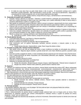 O rolete da coxa deve ficar na parte distal desta e não na perna. O movimento começa com o joelho
            flexionado e acaba estendido. Não hiperextender a coluna ao final. Uma dica de atendimento: segure/fixe a
            coluna/quadril do cliente abraçando com um dos braços totalmente esta região
             a. Extensão do quadril : Glúteo máximo, bíceps femural ( longo ), semitendinoso e semimenbranoso
9. Extensões do quadril com caneleiras:
        Posição 3 apoios, flexionar os cotovelos. Estender o quadril evitando a utilização dos paravertebrais. Pode ser
        feito com o joelho flexionado (o ideal é usar com mais carga) ,com o joelho estendido (o ideal no banco baixo) e
        chutando (estendendo o joelho e o quadril) no chão
        Não apertar as caneleiras na perna (dificulta o retorno venoso) e propicia o aparecimento de micro varizes (para
        mulheres que tenham propensão). Devemos utilizar mais este exercício para otimizar melhor o uso da sala
        Pode-se usar um pouco mais de repetições pois nem sempre a intensidade é adequada, pois a sobrecarga às
        vezes é pequena para alguns indivíduos
        Pode-se usar também o pulley baixo. Recomendamos mais o com o joelho estendido e 3 apoios no banco baixo
        Outra boa variação interessante é decúbito lateral com extensão do quadril e joelho contra a gravidade e não
        com movimentos paralelos ao chão. Deitar a cabeça em cima do braço estendido
        Manter a cabeça com o pescoço alinhado e sem hiperextensão da coluna
             a. Extensão do quadril : Glúteo máximo, bíceps femural (longo), semitendinoso e semimenbranoso
10. Flexão plantar dos pés
        Local ideal deste exercício: Leg Press ou máquina específica
        Executar o máximo de amplitude articular
        Manter os joelhos em posição de extensão. Não de hiperextensão
        Este movimento com os joelhos flexionados (sentado) exercita somente o músculo solear e não os
        gastrocnêmios .
             a. Flexão plantar dos pés : Gastrocnêmio, solear, flexor longo dos dedos e hálux
11. Puxadas no pulley alto / Vertical Traction Selection
        Não utilizar nunca a por trás da cabeça por levar a maior incidência de lesões na articulação dos ombros e
        cintura escapular. Segundo alguns estudos o grande dorsal tem uma maior eficiência quando a puxada é pela
        frente
        Executar quando a pegada for aberta, a maior amplitude articular possível que nem sempre é até o final da barra
        Para o desenvolvimento de feixes musculares com intensidades diferentes usar pegadas , fechadas, abertas,
        supinada, pronada, etc.
        Não fazer rotações internas do ombro
        Estender os cotovelos totalmente na posição final
        Flexionar os cotovelos até a linha do torax
             a. Flexão dos cotovelos : Bíceps braquial, braquial, braquio- radial Depressão : Peitoral menor e trapézio IV
             b. Adução dos ombros: Peitoral maior (esternal), grande dorsal e redondo maior
12. Supinos :
    Clientes com históricos de dores / lesões nos ombros ,orientar flexão horizontal dos ombros (90º). Menor sobrecarga
nos ligamentos anteriores dos ombros (coracoclavicular, acromioclavicular, coracoacromial, glenoumeral menor e
rombóide). Orientar não fazer este exercício com pesos livres sem assistência do professor ou um aluno experiente
    Não hiperextender a coluna lombar para evitar sobrecargas exageradas nesta articulação. Mas priorize a segurança :
oriente os pés apoiados em caso de dúvidas. Caso não, flexionar os quadris e joelhos
    No caso deste exercício com barra longa descer até o tórax e não no pescoço
    Soltar o ar na fase ativa e não bloquear o ar
    Orientar flexão horizontal dos ombros (90º) na execução do movimento
             a. Flexão horizontal dos ombros: Deltóide anterior, Peitoral maior (porções esternal e clavicular) e
                  Coracobraqueal
             b. braquial Extensão dos cotovelos: Tríceps braquial
             c. Abdução da cintura escapular: Peitoral menor e Serrátil
13. Remada sentada :
  No aparelho Selection, fazer sem o uso do polegar. No final pode-se fazer uma pequena flexão dos ombros.
  Não realizar hipertensão da coluna
  Fazer sempre com os joelhos flexionados e com a coluna ereta
  Para o desenvolvimento do grande dorsal e peitoral porção external fazer com os braços junto ao tronco. Para
desenvolver os rotadores externos dos ombros (infra-espinhal e redondo menor) e ajudar na postura da cintura
escapular, puxar com os ombros a 90°
  Orientar a utilização dos adutores das escápulas, ao final do movimento. Demonstrar tocando no cliente como deve ser
esta estratégia
                                            www.abodytech.com.br                                                       21
 